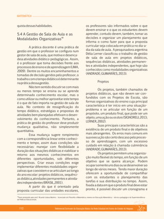 MATEMÁTICA
Referencial Curricular da Educação Básica da Rede Estadual de Ensino do Estado de Alagoas112
quistadessashabilidades.
5.4 A Gestão de Sala de Aula e as
48
Modalidades Organizativas
A prática docente é uma prática de
gestão em que o professor se configura num
gestor de sala de aula, que motiva e desenca­
deia atividades didático­pedagógicas. Assim,
é o professor que toma decisões frente aos
processosdeensinoedeaprendizagem(LIMA,
2009). Dentre os muitos encaminhamentos e
tomadas de decisão geridos pelo professor, o
trabalhocomotempodidáticoédeterminante
napráticadessagestão.
Não tem sentido discutir se com mais
ou menos tempo se ensina ou se aprende
determinado conhecimento escolar, mas o
comoutilizaroumelhoraproveitarestetempo
é o que de fato importa na gestão de sala de
aula. No contexto de ressignificação do
tempo didático, estratégias e propostas de
atividades bem planejadas efetivam o desen­
volvimento do conhecimento. Portanto, a
prática de gestão do professor deve produzir
mudança qualitativa, não simplesmente
quantitativa.
Essa mudança sugere rompimento
com a correspondência linear entre conheci­
mento e tempo, assim duas condições são
necessárias: manejar com flexibilidade a
duração das situações didáticas e viabilizar o
retorno aos mesmos conhecimentos em
diferentes oportunidades, sob diferentes
perspectivas. Criar essas condições exige
implementar diferentes modalidades organi­
zativas que coexistem e se articulam ao longo
do ano escolar: projetos didáticos, sequênci­
asdidática,atividadespermanenteseativida­
desindependentes(BRASIL,2001).
A partir do que é orientado pela
proposta curricular das unidades escolares,
os professores são informados sobre o que
devem ensinar e o que os estudantes devem
aprender, contudo devem, também, tomar as
decisões e organizar um planejamento que
informa o como fazer para que a proposta
curricular seja colocada em prática no dia­a­
dia da sala de aula. A pesquisadora argentina
Délia Lerner classificou o trabalho de gestão
de sala de aula em: projetos didáticos,
sequências didáticas, atividades permanen­
tes e atividades independentes, que hoje são
conhecidos como modalidades organizativas
(ANDRADE;GUIMARÃES,2013).
Projetos
Os projetos, também chamados de
projetos didáticos, que não devem ser con­
fundidos com os Projetos de Escola, são
formas organizativas do ensino cuja principal
característica é ter início em uma situação­
problema e se articular em função de um
propósito, um produto final, que pode ser um
objeto,umaaçãoouosdois(SIGNORELI,2013;
LERNER,2002).
Suas principais características são a
existência de um produto final e de objetivos
mais abrangentes. Os erros mais comuns em
suaexecuçãosãocertodescasopeloproces­
so de aprendizagem, com um excessivo
cuidado em relação à chamada culminância
(ANDRADE;GUIMARÃES,2013).
Os projetos permitem uma organiza­
ção muito flexível do tempo, em função de um
objetivo que se queira alcançar. Podem
ocuparsomenteunsdiasousedesenvolverao
longo de vários meses. Tendo maior duração
oferecem a oportunidade de compartilhar
com os estudantes o planejamento das
tarefas e sua distribuição no tempo. Assim,
fixadaadataemqueoprodutofinaldeveestar
pronto, é possível discutir um cronograma e
48
Texto produzido pelo prof. Ricardo Lisboa Martins – licenciado em Filosofia e Matemática, mestre em Educação Matemática – técnico pedagógico da Superintendência
de Políticas Educacionais.
 