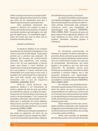 MATEMÁTICA
Referencial Curricular da Educação Básica da Rede Estadual de Ensino do Estado de Alagoas 113
definirasetapasnecessárias,asresponsabili­
dadesquecadagrupodeveassumireasdatas
que terão de ser respeitadas para que o
objetivosejaalcançadonoprazoprevisto.
Uma qualidade importante dos
projetos é oferecer um contexto no qual o
esforço de estudar tenha sentido, e no qual os
estudantes realizem aprendizagens com alto
grau de significação. É a modalidade organi­
zativa do ensino que mais se afina com os
trabalhosinterdisciplinares.
SequênciasDidáticas
A sequência didática é um conjunto
de propostas de atividades interligadas e com
ordem crescente de dificuldade. Cada passo
permite que o próximo seja realizado. Os
objetivos são focados em conhecimentos
escolares mais específicos, com começo,
meio e fim. Em sua organização, é preciso
prever esse tempo e como distribuir as
sequênciasemmeioàsatividadespermanen­
tes e aos projetos. É comum confundir essa
modalidade com o que é feito no dia­a­dia. A
questão é: há continuidade? Se a resposta for
não, você está usando uma coleção de
atividades com a cara de sequência
(ANDRADE;GUIMARÃES,2013).
Pode­se, ainda destacar, que
sequência didática é um instrumento de
ensino e gestão da sala de aula, que define
procedimentos, passos, ou etapas encadea­
dosparatornarmaiseficazesosprocessosde
ensino e de aprendizagem. É um conjunto de
atividades ordenadas, estruturadas e articu­
ladas para a realização de certos objetivos
educacionais, que têm um princípio e um fim
conhecidos tanto pelo professor como pelos
estudantes(ZABALA,1998).
Adiferençaemrelaçãoaosprojetos,é
que esses se organizam em torno de um
produto tangível, e que as sequências didáti­
cas incluem situações estruturadas, objetivos
bemdefinidosalcançadosacurtoprazo.
As sequências didáticas pressupõem
um trabalho pedagógico organizado em uma
determinadasequência, durante um determi­
nado período estruturado pelo professor,
criando­se, assim, uma modalidade de
aprendizagem mais orgânica (SIGNORELI,
2003; LERNER, 2002). Os planos de aula, em
geral, seguem essa organização didática. Em
cada sequência se inclui, assim como nos
projetos, atividades coletivas, grupais e
individuais.
AtividadesPermanentes
As atividades permanentes ou
habituais se repetem de forma sistemática e
previsível,diária,semanalouquinzenalmente,
eoferecemaoportunidadedecontatointenso
com um conhecimento escolar em cada ano
da escolaridade. Normalmente, não estão
ligadas a um projeto e, por isso, têm certa
autonomia. As atividades servem para
familiarizar os estudantes com determinados
conteúdos e construir hábitos, isto é, são
situações propostas com regularidade.
Podemserutilizadasquandoumdosobjetivos
do trabalho é construir atitudes (SIGNORELI,
2003;LERNER,2002).
Por exemplo, uma atividade perma­
nentequesepoderealizaréAhoradosconta­
dores de contos, em que os estudantes se
responsabilizam, em rodízio, por contar ou ler
um conto que eles mesmos tenham escolhido
e cuja apresentação tenha preparado previa­
mente,detalmodoquesejaclaraecompreen­
sívelparaquemouve.
Outro exemplo é A hora das curiosi­
dades científicas, destinada a dar resposta às
indagaçõesdosestudantessobreofunciona­
mentodanaturezaeaintensificarseucontato
comasdiscussõescientíficas.
Ainda como exemplo de atividades
permanentes,pode­seencaminharAhoradas
 
