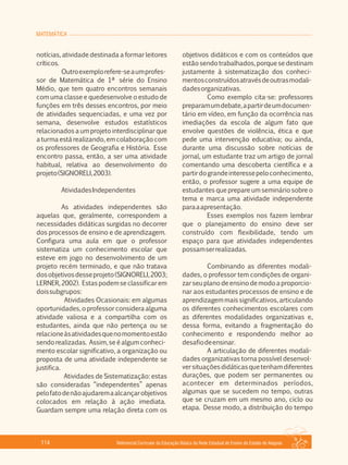 MATEMÁTICA
Referencial Curricular da Educação Básica da Rede Estadual de Ensino do Estado de Alagoas114
notícias, atividade destinada a formar leitores
críticos.
Outroexemplorefere­seaumprofes­
sor de Matemática de 1ª série do Ensino
Médio, que tem quatro encontros semanais
com uma classe e quedesenvolve o estudo de
funções em três desses encontros, por meio
de atividades sequenciadas, e uma vez por
semana, desenvolve estudos estatísticos
relacionados a um projeto interdisciplinar que
a turma está realizando, em colaboração com
os professores de Geografia e História. Esse
encontro passa, então, a ser uma atividade
habitual, relativa ao desenvolvimento do
projeto(SIGNORELI,2003).
AtividadesIndependentes
As atividades independentes são
aquelas que, geralmente, correspondem a
necessidades didáticas surgidas no decorrer
dos processos de ensino e de aprendizagem.
Configura uma aula em que o professor
sistematiza um conhecimento escolar que
esteve em jogo no desenvolvimento de um
projeto recém terminado, e que não tratava
dosobjetivosdesseprojeto(SIGNORELI,2003;
LERNER, 2002). Estas podem se classificar em
doissubgrupos:
Atividades Ocasionais: em algumas
oportunidades, o professor considera alguma
atividade valiosa e a compartilha com os
estudantes, ainda que não pertença ou se
relacioneàsatividadesquenomomentoestão
sendo realizadas. Assim, se é algum conheci­
mento escolar significativo, a organização ou
proposta de uma atividade independente se
justifica.
Atividades de Sistematização: estas
são consideradas “independentes” apenas
pelofatodenãoajudaremaalcançarobjetivos
colocados em relação à ação imediata.
Guardam sempre uma relação direta com os
objetivos didáticos e com os conteúdos que
estão sendo trabalhados, porque se destinam
justamente à sistematização dos conheci­
mentosconstruídosatravésdeoutrasmodali­
dadesorganizativas.
Como exemplo cita­se: professores
preparamumdebate,apartirdeumdocumen­
tário em vídeo, em função da ocorrência nas
imediações da escola de algum fato que
envolve questões de violência, ética e que
pede uma intervenção educativa; ou ainda,
durante uma discussão sobre notícias de
jornal, um estudante traz um artigo de jornal
comentando uma descoberta científica e a
partirdograndeinteressepeloconhecimento,
então, o professor sugere a uma equipe de
estudantes que prepare um seminário sobre o
tema e marca uma atividade independente
paraaapresentação.
Esses exemplos nos fazem lembrar
que o planejamento do ensino deve ser
construído com flexibilidade, tendo um
espaço para que atividades independentes
possamserrealizadas.
Combinando as diferentes modali­
dades, o professor tem condições de organi­
zar seu plano de ensino de modo a proporcio­
nar aos estudantes processos de ensino e de
aprendizagem mais significativos, articulando
os diferentes conhecimentos escolares com
as diferentes modalidades organizativas e,
dessa forma, evitando a fragmentação do
conhecimento e respondendo melhor ao
desafiodeensinar.
A articulação de diferentes modali­
dades organizativas torna possível desenvol­
versituaçõesdidáticasquetenhamdiferentes
durações, que podem ser permanentes ou
acontecer em determinados períodos,
algumas que se sucedem no tempo, outras
que se cruzam em um mesmo ano, ciclo ou
etapa. Desse modo, a distribuição do tempo
 