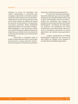 MATEMÁTICA
Referencial Curricular da Educação Básica da Rede Estadual de Ensino do Estado de Alagoas116
ciplinares no ensino de matemática tem
caráter interdisciplinar e transversal, pois
congrega componentes curriculares, saberes
e áreas de conhecimento em torno de proble­
matizações do mundo em que vivemos, assim
como, esses saberes são objetos de estudo
das áreas de conhecimentos e componentes
curriculares envolvidos. Nesta modalidade
organizativaobserva­seumamaiorcomplexi­
dade pedagógica, o que oportuniza contato
cominúmerassituações,objetoserelaçõesna
matemática, permitindo maior articulação do
conhecimentoestudadocomasvivênciasdos
estudantes.
Outro fator a considerar sobre os
projetosinterdisciplinaresrefere­seaotempo,
poisoprocesso­começo,meioefim­deman­
da maior duração em virtude de seus próprios
elementosconstituintesedoprodutofinal.
É a partir das demandas apresenta­
das pelos estudantes que nascem as proble­
matizaçõesdeumProjetoInterdisciplinar,isto
é, são as necessidades, vivências e conheci­
mentos dos estudantes que originam os
problemasaseremdesenvolvidosnumProjeto
Interdisciplinar. O professor de matemática,
em pareceria com professores de outros
componentes curriculares devem observar e
ouvir os estudantes, articulando um ensino
significativo, com sentido no que aprendem e
vivem.
A seguir, apresentamos um Projeto
Interdisciplinar elaborado por docentes da
rede pública de Alagoas como proposta e
exemplodestamodalidadeorganizativa.
 