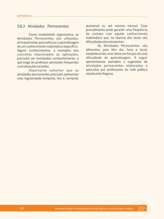 MATEMÁTICA
Referencial Curricular da Educação Básica da Rede Estadual de Ensino do Estado de Alagoas120
5.6.3 Atividades Permanentes
Como modalidade organizativa, as
Atividades Permanentes são utilizadas,
principalmente, para reforçar a aprendizagem
de um conhecimento matemático específico.
Alguns conhecimentos, a exemplos dos
conceitos relacionados às operações,
precisam ser revisitados constantemente, o
que exige do professor atividades frequentes
comsituaçõesvariadas.
Importante salientar que as
atividades permanentes precisam apresentar
uma regularidade temporal, isto é, semanal,
quinzenal ou até mesmo mensal. Esse
procedimento pode garantir uma frequência
de contato com aquele conhecimento
matemático que, na maioria das vezes são
dificuldadesdosestudantes.
As Atividades Permanentes são
diferentes, pois têm dia, hora e local,
estabelecendo uma rotina em função de uma
dificuldade de aprendizagem. A seguir
apresentamos exemplos e sugestões de
atividades permanentes elaboradas e
aplicadas por professores da rede pública
estadualdeAlagoas.
 