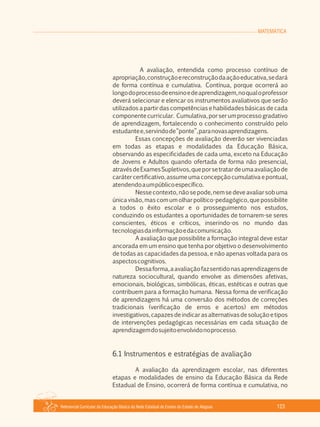 MATEMÁTICA
Referencial Curricular da Educação Básica da Rede Estadual de Ensino do Estado de Alagoas 123
A avaliação, entendida como processo contínuo de
apropriação,construçãoereconstruçãodaaçãoeducativa,sedará
de forma contínua e cumulativa. Contínua, porque ocorrerá ao
longodoprocessodeensinoedeaprendizagem,noqualoprofessor
deverá selecionar e elencar os instrumentos avaliativos que serão
utilizados a partir das competências e habilidades básicas de cada
componentecurricular. Cumulativa,porserumprocessogradativo
de aprendizagem, fortalecendo o conhecimento construído pelo
estudantee,servindode“ponte”,paranovasaprendizagens.
Essas concepções de avaliação deverão ser vivenciadas
em todas as etapas e modalidades da Educação Básica,
observando as especificidades de cada uma, exceto na Educação
de Jovens e Adultos quando ofertada de forma não presencial,
atravésdeExamesSupletivos,queporsetratardeumaavaliaçãode
carátercertificativo,assumeumaconcepçãocumulativaepontual,
atendendoaumpúblicoespecífico.
Nesse contexto, não se pode, nem se deve avaliar sob uma
única visão, mas com um olhar político­pedagógico, que possibilite
a todos o êxito escolar e o prosseguimento nos estudos,
conduzindo os estudantes a oportunidades de tornarem­se seres
conscientes, éticos e críticos, inserindo­os no mundo das
tecnologiasdainformaçãoedacomunicação.
A avaliação que possibilite a formação integral deve estar
ancorada em um ensino que tenha por objetivo o desenvolvimento
de todas as capacidades da pessoa, e não apenas voltada para os
aspectoscognitivos.
Dessaforma,aavaliaçãofazsentidonasaprendizagensde
natureza sociocultural, quando envolve as dimensões afetivas,
emocionais, biológicas, simbólicas, éticas, estéticas e outras que
contribuem para a formação humana. Nessa forma de verificação
de aprendizagens há uma conversão dos métodos de correções
tradicionais (verificação de erros e acertos) em métodos
investigativos,capazesdeindicarasalternativasdesoluçãoetipos
de intervenções pedagógicas necessárias em cada situação de
aprendizagemdosujeitoenvolvidonoprocesso.
6.1 Instrumentos e estratégias de avaliação
A avaliação da aprendizagem escolar, nas diferentes
etapas e modalidades de ensino da Educação Básica da Rede
Estadual de Ensino, ocorrerá de forma contínua e cumulativa, no
 