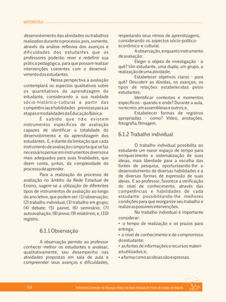 MATEMÁTICA
Referencial Curricular da Educação Básica da Rede Estadual de Ensino do Estado de Alagoas124
desenvolvimento das atividades ou trabalhos
realizadosduranteoprocesso,pois,somente,
através da análise reflexiva dos avanços e
dificuldades dos estudantes que os
professores poderão rever e redefinir sua
prática pedagógica, para que possam realizar
intervenções coerentes com o desenvol­
vimentodosestudantes.
Nessa perspectiva a avaliação
contemplará os aspectos qualitativos sobre
os quantitativos da aprendizagem do
estudante, considerando a sua realidade
sócio­histórico­cultural a partir das
competênciasehabilidades previstasparaas
etapasemodalidadesdaEducaçãoBásica.
É sabido que não existem
instrumentos específicos de avaliação
capazes de identificar a totalidade do
desenvolvimento e da aprendizagem dos
estudantes. E, é diante da limitação que cada
instrumentodeavaliaçãocomportaquesefaz
necessáriopensareminstrumentosdiversose
mais adequados para suas finalidades, que
deem conta, juntos, da complexidade do
processodeaprender.
Para a realização do processo de
avaliação no âmbito da Rede Estadual de
Ensino, sugere­se a utilização de diferentes
tipos de instrumentos de avaliação ao longo
do ano letivo, que podem ser: (1) observação;
(2) trabalho individual; (3) trabalho em grupo;
(4) debate; (5) painel; (6) seminário; (7)
autoavaliação; (8) prova; (9) relatórios; e, (10)
registro.
6.1.1Observação
A observação permite ao professor
conhecer melhor os estudantes e analisar,
qualitativamente, seu desempenho nas
atividades propostas em sala de aula e
compreender seus avanços e dificuldades,
respeitando seus ritmos de aprendizagens,
considerando os aspectos sócio­político­
econômico e cultural.
Aobservação,enquantoinstrumento
deavaliação:
Eleger o objeto de investigação ­ o
quê? Um estudante, uma dupla, um grupo, a
realizaçãodeumaatividade;
Estabelecer objetivos claros ­ para
quê? Descobrir as dúvidas, os avanços, os
tipos de relações estabelecidas pelos
estudantes;
Identificar contextos e momentos
específicos ­ quando e onde? Durante a aula,
norecreio,emassembleiaseoutros;e,
Estabelecer formas de registros
apropriadas ­ como? Vídeo, anotações,
fotografia,filmagem.
6.1.2 Trabalho individual
O trabalho individual possibilita ao
estudante um maior espaço de tempo para
enriquecimento e sistematização de suas
ideias, mais liberdade para a escolha das
fontes de pesquisa, oportunizando­lhe o
desenvolvimento de diversas habilidades e a
de diversas formas de expressão de suas
ideias. E ao professor, favorece a verificação
do nível de conhecimento, através das
competências e habilidades de cada
estudante possibilitando­lhe melhores
condições para que reorganize seu trabalho e
realizeaspossíveisintervenções.
No trabalho individual é importante
considerar:
• o tempo de realização e os prazos para
entrega;
• o nível de conhecimento e de compromisso
doestudante;
• as fontes de informações e recursos materi­
aisutilizados;e,
• aformacomoasideiassãoexpressas.
 
