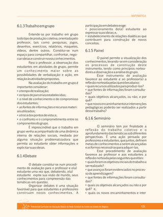 MATEMÁTICA
Referencial Curricular da Educação Básica da Rede Estadual de Ensino do Estado de Alagoas 125
6.1.3Trabalhoemgrupo
Entende­se por trabalho em grupo
todotipodeproduçãocoletiva,orientadapelo
professor, tais como: pesquisas, jogos,
desenhos, exercícios, relatórios, maquetes,
vídeos, dentre outros. Constitui­se num
espaço para compartilhar, confrontar, nego­
ciarideiaseconstruirnovosconhecimentos.
Para o professor, a observação dos
estudantes em atividades de grupo, permite
um conhecimento maior sobre as
possibilidades de verbalização e ação, em
relaçãoàsatividadespropostas.
Na avaliação do trabalho em grupo é
importanteconsiderar:
• otempoderealização;
• ostiposdeparceriasestabelecidas;
• o nível de conhecimento e de compromisso
dosestudantes;
• as fontes de informações e recursos materi­
aisutilizados;
• atrocadospontosdevista;e,
• o confronto e o comprometimento entre os
componentesdogrupo.
É imprescindível que o trabalho em
grupo venha acompanhado de uma dinâmica
interna de relações sociais, mediada por
alguma situação problematizadora que
permita ao estudante obter informações e
explicitarsuasideias.
6.1.4Debate
O debate constitui­se num procedi­
mento de avaliação para o professor e o(a)
estudante uma vez que, debatendo, o(a)
estudante expõe sua visão de mundo, seus
conhecimentos para compreensão das
temáticas em questão.
Organizar debates é uma situação
favorável para que estudantes e professores
construam novos conhecimentos. A
participaçãoemdebatesexige:
• posicionamento do(a) estudante ao
expressarsuasideias;e,
• estabelecimento de relações dialéticas que
contribuem para construção de novos
conceitos.
6.1.5 Painel
O painel permite a visualização dos
conhecimentos, levando­se em consideração
os processos de construção deste
instrumento, tendo como princípios nortea­
doresaobservaçãoeaanálisedogrupo.
Esse instrumento de avaliação
favorece ao estudante e ao professor(a) a
reflexãonorteadapelasquestõesabaixo:
• quaisrecursosutilizadosparaproduzi­los?
• que fontes de informações foram consulta­
das?
• quais objetivos alcançados, ou não, e por
quê?
• quenovosencaminhamentoseintervenções
pedagógicas poderão ser realizados a partir
dessetrabalho?
6.1.6 Seminário
O seminário tem por finalidade a
reflexão do trabalho coletivo e o
aprofundamentodastemáticassobdiferentes
perspectivas. É uma ação pensada por
professoreseestudantes,quejuntos,definem
metas de conhecimentos a serem alcançadas
easformasnecessáriasparaadquiri­las.
Esse procedimento de avaliação
favorece ao professor e aos estudantes a
reflexãonorteadapelasseguintesquestões:
• quaisforamosobjetivosiniciaisdotrabalhoa
serrealizado?
• queavançosforamevidenciadosnoproces­
sodeaprendizagem?
• que fontes de informações foram consulta­
das?
• quais os objetivos alcançados ou não e por
quê? e,
• quais os novos encaminhamentos e inter
 