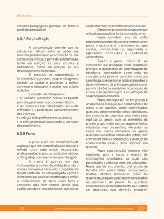 MATEMÁTICA
Referencial Curricular da Educação Básica da Rede Estadual de Ensino do Estado de Alagoas126
venções pedagógicas poderão ser feitos a
partirdessetrabalho?
6.1.7 Autoavaliação
A autoavaliação permite que os
estudantes reflitam sobre as ações que
realizam, possibilitando a construção de uma
consciência crítica, a partir da autorreflexão,
tanto em relação às suas atitudes e
habilidades, como em relação ao seu
desenvolvimentointelectual.
O exercício de autoavaliação é
fundamentalnoprocessodeaprendizagemno
sentido de ajudar o professor a melhor
conhecer o estudante e avaliar seu próprio
trabalho.
Esseinstrumentofavorece:
• o caminho percorrido pelo(a) es­tudante
parachegarassuasrespostaseresultados;
• as evidências das dificuldades que ainda
enfrentam e, a partir delas, o reconhecimento
dosavanços;
• arelaçãoentreprofessoreestudante;e,
• o esforço pessoal conduzindo a um maior
desenvolvimento.
6.1.8 Prova
A prova é um dos instrumentos de
avaliação que tem como finalidade analisar e
refletir junto com os(as) estudantes,
professores(as) e pais os resultados obtidos
aolongodoprocessoensinoeaprendizagem.
A prova é apenas um dos
instrumentos possíveis de avaliação, e não o
único e nem o mais adequado, a depender do
tipodeconteúdo. Sebemplanejada,aprovaé
umrecursoquepodeseroportunoparaavaliar
o conhecimento do aluno sobre fatos e
conceitos, mas nem sempre servirá para
avaliar atitudes e procedimentos, que são os
conteúdosmaisrecorrentesnosanosiniciais.
Diferentes procedimentos podem ser
utilizadosparaaplicaçãodaprova,taiscomo:
Prova individual: visa dar ao(à)
estudante a oportunidade para mostrar como
pensa e raciocina; é o momento em que
elae(a), individualmente, argumenta e
apresenta conceitos e conteúdos
apreendidos.
Sendo a prova individual um
instrumento que possibilita medir, com maior
precisão, o quantitativo de aprendizagem do
estudante, nomeado­o como nota ou
conceito, esta pode se constituir como um
caminhopararedirecionaroplanejamentoeo
desenvolvimento da prática pedagógica, pois
permite a todos os envolvidos no processo de
ensino e de aprendizagem a visualização do
seuprópriodesempenho.
Prova em dupla e/ ou em grupos é
umaformadeavaliaçãoquepermiteatrocade
ideias e de opiniões sobre determinadas
questões, desenvolvendo várias habilidades,
tais como as de: organizar suas ideias para
expô­las ao grupo; ouvir os elementos do
próprio grupo e dos outros; respeitar ideias
veiculadas nas discussões; interpretar as
ideias dos outros elementos do grupo;
relacionar suas ideias com as dos outros; tirar
conclusões dessa comparação, e avançar no
conhecimento sobre o tema colocado em
questão.
Prova com consulta direciona o(a)
estudante, para a busca e seleção de
informações prioritárias, as quais são
pesquisadasapartirdasquestõescolocadas.
Nesse tipo de instrumento, o(a) estudante
trabalha com várias fontes: jornais, livros,
revistas, internet, dicionários, “cola” ou
resumoetc.,osquaispoderãoserconsultados
no momento da prova. As questões
apresentadas,nesseinstrumento,nãopodem
ser objetivas, mas deverão envolver
 