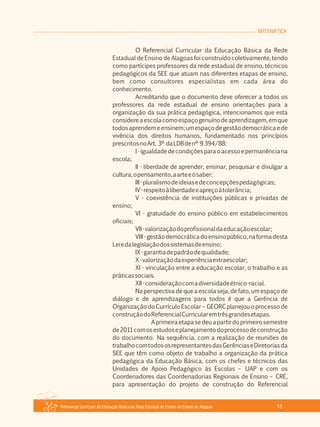 MATEMÁTICA
Referencial Curricular da Educação Básica da Rede Estadual de Ensino do Estado de Alagoas 13
O Referencial Curricular da Educação Básica da Rede
Estadual de Ensino de Alagoas foi construído coletivamente, tendo
como partícipes professores da rede estadual de ensino, técnicos
pedagógicos da SEE que atuam nas diferentes etapas de ensino,
bem como consultores especialistas em cada área do
conhecimento.
Acreditando que o documento deve oferecer a todos os
professores da rede estadual de ensino orientações para a
organização da sua prática pedagógica, intencionamos que esta
considereaescolacomoespaçogenuínodeaprendizagem,emque
todosaprendemeensinem;umespaçodegestãodemocráticaede
vivência dos direitos humanos, fundamentado nos princípios
prescritosnoArt. 3º daLDBdenº 9.394/88:
I­igualdadedecondiçõesparaoacessoepermanênciana
escola;
II ­ liberdade de aprender, ensinar, pesquisar e divulgar a
cultura,opensamento,aarteeosaber;
III­pluralismodeideiasedeconcepçõespedagógicas;
IV­respeitoàliberdadeeapreçoàtolerância;
V ­ coexistência de instituições públicas e privadas de
ensino;
VI ­ gratuidade do ensino público em estabelecimentos
oficiais;
VII­valorizaçãodoprofissionaldaeducaçãoescolar;
VIII­gestãodemocráticadoensinopúblico,naformadesta
Leiedalegislaçãodossistemasdeensino;
IX­garantiadepadrãodequalidade;
X­valorizaçãodaexperiênciaextraescolar;
XI ­ vinculação entre a educação escolar, o trabalho e as
práticassociais.
XII­consideraçãocomadiversidadeétnico­racial.
Na perspectiva de que a escola seja, de fato, um espaço de
diálogo e de aprendizagens para todos é que a Gerência de
Organização do CurrículoEscolar – GEORC planejou o processo de
construçãodoReferencialCurricularemtrêsgrandesetapas.
Aprimeiraetapasedeuapartirdoprimeirosemestre
de2011comosestudoseplanejamentodoprocessodeconstrução
do documento. Na sequência, com a realização de reuniões de
trabalhocomtodososrepresentantesdasGerênciaseDiretoriasda
SEE que têm como objeto de trabalho a organização da prática
pedagógica da Educação Básica, com os chefes e técnicos das
Unidades de Apoio Pedagógico às Escolas – UAP e com os
Coordenadores das Coordenadorias Regionais de Ensino – CRE,
para apresentação do projeto de construção do Referencial
 