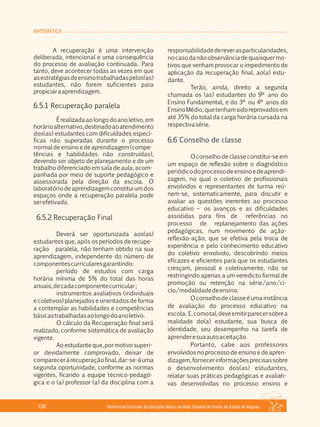 MATEMÁTICA
Referencial Curricular da Educação Básica da Rede Estadual de Ensino do Estado de Alagoas130
A recuperação é uma intervenção
deliberada, intencional e uma consequência
do processo de avaliação continuada. Para
tanto, deve acontecer todas as vezes em que
asestratégiasdeensinotrabalhadaspelos(as)
estudantes, não forem suficientes para
propiciaraaprendizagem.
6.5.1 Recuperação paralela
Érealizadaaolongodoanoletivo,em
horárioalternativo,destinadoaoatendimento
dos(as) estudantes com dificuldades especí­
ficas não superadas durante o processo
normaldeensinoedeaprendizagem(compe­
tências e habilidades não construídas),
devendo ser objeto de planejamento e de um
trabalho diferenciado em sala de aula, acom­
panhada por meio de suporte pedagógico e
assessorada pela direção da escola. O
laboratóriodeaprendizagemconstituiumdos
espaços onde a recuperação paralela pode
serefetivada.
6.5.2 Recuperação Final
Deverá ser oportunizada aos(as)
estudantes que, após os períodos de recupe­
ração paralela, não tenham obtido na sua
aprendizagem, independente do número de
componentescurricularesgarantindo:
período de estudos com carga
horária mínima de 5% do total das horas
anuais,decadacomponentecurricular;
instrumentos avaliativos (individuais
e coletivos) planejados e orientados de forma
a contemplar as habilidades e competências
básicastrabalhadasaolongodoanoletivo.
O cálculo da Recuperação final será
realizado, conforme sistemática de avaliação
vigente.
Aoestudanteque,pormotivosuperi­
or devidamente comprovado, deixar de
compareceràrecuperaçãofinal,dar­se­áuma
segunda oportunidade, conforme as normas
vigentes, ficando a equipe técnico­pedagó­
gica e o (a) professor (a) da disciplina com a
responsabilidadedereverasparticularidades,
nocasodanãoobservânciadequaisquermo­
tivos que venham provocar o impedimento de
aplicação da recuperação final, ao(a) estu­
dante.
Terão, ainda, direito a segunda
chamada os (as) estudantes do 9º ano do
Ensino Fundamental, e do 3º ou 4º anos do
EnsinoMédio,quetenhamsidoreprovadosem
até 35% do total da carga horária cursada na
respectivasérie.
6.6 Conselho de classe
O conselhodeclasseconstitui­se em
um espaço de reflexão sobre o diagnóstico
periódicodoprocessodeensinoedeaprendi­
zagem, no qual o coletivo de profissionais
envolvidos e representantes de turma reú­
nem­se, sistematicamente, para discutir e
avaliar as questões inerentes ao processo
educativo – os avanços e as dificuldades
assistidas para fins de referências no
processo de replanejamento das ações
pedagógicas, num movimento de ação­
reflexão­ação, que se efetiva pela troca de
experiência e pelo conhecimento educativo
do coletivo envolvido, descobrindo meios
eficazes e eficientes para que os estudantes
cresçam, pessoal e coletivamente, não se
restringindo apenas a um veredicto formal de
promoção ou retenção na série/ano/ci­
clo/modalidadedeensino.
Oconselhodeclasseéumainstância
de avaliação do processo educativo na
escola. E,comotal,deveemitirparecersobrea
realidade do(a) estudante, sua busca de
identidade, seu desempenho na tarefa de
aprenderesuaautoaceitação.
Portanto, cabe aos professores
envolvidos no processo de ensino e de apren­
dizagem,fornecerinformaçõesprecisassobre
o desenvolvimento dos(as) estudantes,
relatar suas práticas pedagógicas e avaliati­
vas desenvolvidas no processo ensino e
 