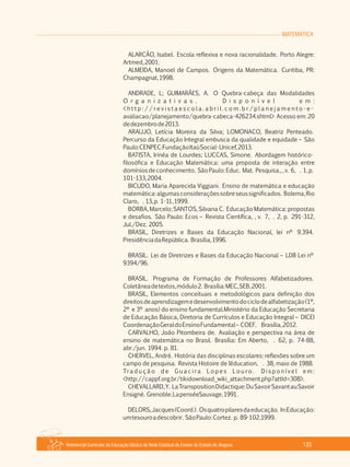 MATEMÁTICA
Referencial Curricular da Educação Básica da Rede Estadual de Ensino do Estado de Alagoas 135
ALARCÃO, Isabel. Escola reflexiva e nova racionalidade. Porto Alegre:
Artmed,2001.
ALMEIDA, Manoel de Campos. Origens da Matemática. Curitiba, PR:
Champagnat,1998.
ANDRADE, L; GUIMARÃES, A. O Quebra­cabeça das Modalidades
O r g a n i z a t i v a s . D i s p o n í v e l e m :
< h t t p : / / re v i s t a e s c o l a . a b r i l . c o m . b r / p l a n e j a m e n t o ­ e ­
avaliacao/planejamento/quebra­cabeca­426234.shtml> Acesso em: 20
dedezembrode2013.
ARAUJO, Letícia Moreira da Silva; LOMONACO, Beatriz Penteado.
Percurso da Educação Integral embusca da qualidade e equidade – São
Paulo:CENPEC:FundaçãoItaúSocial­Unicef,2013.
BATISTA, Irinéa de Lourdes; LUCCAS, Simone. Abordagem histórico­
filosófica e Educação Matemática: uma proposta de interação entre
domíniosdeconhecimento. SãoPaulo:Educ. Mat. Pesquisa.,,v. 6, . 1,p.
101­133,2004.
BICUDO, Maria Aparecida Viggiani. Ensino de matemática e educação
matemática:algumasconsideraçõessobreseussignificados. Bolema,Rio
Claro, . 13,p. 1­11,1999.
BORBA, Marcelo; SANTOS, Silvana C. Educação Matemática: propostas
e desafios. São Paulo: Ecos – Revista Científica, , v. 7, . 2, p. 291­312,
Jul./Dez. 2005.
BRASIL, Diretrizes e Bases da Educação Nacional, lei nº 9.394.
PresidênciadaRepública. Brasília,1996.
BRASIL. Lei de Diretrizes e Bases da Educação Nacional – LDB Lei nº
9394/96.
BRASIL. Programa de Formação de Professores Alfabetizadores.
Coletâneadetextos,módulo2. Brasília:MEC,SEB,2001.
BRASIL, Elementos conceituais e metodológicos para definição dos
direitosdeaprendizagemedesenvolvimentodociclodealfabetização(1º,
2º e 3º anos) do ensino fundamental.Ministério da Educação Secretaria
de Educação Básica, Diretoria de Currículos e Educação Integral – DICEI
CoordenaçãoGeraldoEnsinoFundamental– COEF. Brasília,2012.
CARVALHO, João Pitombeira de. Avaliação e perspectiva na área de
ensino de matemática no Brasil. Brasília: Em Aberto, . 62, p. 74­88,
abr./jun. 1994. p. 81.
CHERVEL, André. História das disciplinas escolares: reflexões sobre um
campo de pesquisa. Revista Histoire de l´éducation, . 38, maio de 1988.
Tra d u ç ã o d e G u a c i ra L o p e s L o u ro . D i s p o n í v e l e m :
<http://cappf.org.br/tikidownload_wiki_attachment.php?attId=308>.
CHEVALLARD,Y. LaTranspositionDidactique:DuSavoirSavantauSavoir
Ensigné. Grenoble:LapenséeSauvage,1991.
DELORS,Jacques(Coord.). Osquatropilaresdaeducação. In:Educação:
umtesouroadescobrir. SãoPaulo:Cortez. p. 89­102,1999.
 