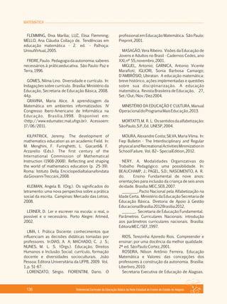 MATEMÁTICA
Referencial Curricular da Educação Básica da Rede Estadual de Ensino do Estado de Alagoas136
FLEMMING, Diva Marília; LUZ, Elisa Flemming;
MELLO, Ana Cláudia Collaço de. Tendências em
educação matemática ­ 2. ed. ­ Palhoça:
UnisulVirtual,2005.
FREIRE,Paulo. Pedagogiadaautonomia:saberes
necessários à práticaeducativa. São Paulo: Paz e
Terra,1996.
GOMES, Nilma Lino. Diversidade e currículo. In:
Indagações sobre currículo. Brasília: Ministério da
Educação, Secretaria de Educação Básica, 2008.
44p.
GRAVINA, Maria Alice. A aprendizagem da
Matemática em ambientes informatizados. IV
Congresso Ibero­Americano de Informática na
Educação. Brasília,1998. Disponível em:
<http://www.edumatec.mat.ufrgs.br>. Acessoem:
17/06/2011.
KILPATRICK, Jeremy. The development of
mathematics education as an academic Field. In:
M. Menghini, F. Furinghetti, L. Giacardi& F.
Arzarello (Eds.). The first century of the
International Commission of Mathematical
Instruction (1908­2008). Reflecting and shaping
the world of mathematics education (p. 25­39).
Roma: Istituto Della EnciclopediaItalianafondata
daGiovanniTreccani,2008.
KLEIMAN, Angela B. (Org.). Os significados do
letramento: uma nova perspectiva sobre a prática
social da escrita. Campinas: Mercado das Letras,
2008.
LERNER, D. Ler e escrever na escola: o real, o
possível e o necessário. Porto Alegre: Artmed,
2002.
LIMA, I. Prática Docente: conhecimentos que
influenciam as decisões didáticas tomadas por
professores. In:DIAS, A. A; MACHADO, C. J. S.;
NUNES, M. L. S. (Orgs.). Educação, Direitos
Humanos e Inclusão Social: currículo, formação
docente e diversidades socioculturais. João
Pessoa: Editora Universitária da UFPB, 2009. Vol.
1,p. 51­67.
LORENZATO, Sérgio. FIORENTINI, Dario. O
profissional em Educação Matemática. São Paulo:
Preprint,2001.
MASAGÃO, Vera Ribeiro. Visões da Educação de
Jovens e Adultos no Brasil ­ Cadernos Cedes, ano
XXI,nº 55,novembro,2001.
MIGUEL, Antonio; GARNICA, Antonio Vicente
Marafioti; IGLIORI, Sonia Barbosa Camargo;
D'AMBRÓSIO, Ubiratan. A educação matemática:
breve histórico, ações implementadas e questões
sobre sua disciplinarização. A educação
matemática. Revista Brasileira de Educação, 27,
Set/Out/Nov/Dez2004.
MINISTÉRIO DA EDUCAÇÃO E CULTURA, Manual
OperacionaldoProgramaMaisEducação,2013.
MORTATTI,M. R. L. Ossentidosdaalfabetização:
SãoPaulo,S.P.,Ed. UNESP,2004.
MOURA, Alexandre Costa; SILVA, Maria Vilma. In:
Fiep Bulletin ­ The Interdisciplinary and Regular
physicalandRecreationalActivitiesMinimizationin
SchoolFailure. Vol. 82– SpecialEdition,2012.
NERY. A. Modalidades Organizativas do
Trabalho Pedagógico: uma possibilidade. In:
BEAUCHAMP, J.; PAGEL, S.D.; NASCIMENTO, A. R.
do. Ensino Fundamental de nove anos:
orientações para inclusão da criança de seis anos
deidade. Brasília:MEC,SEB,2007.
________, Pacto Nacional pela Alfabetização na
Idade Certa. Ministério da Educação Secretaria de
Educação Básica. Diretoria de Apoio à Gestão
EducacionalBrasília2012Brasília2012.
_______. Secretaria de Educação Fundamental.
Parâmetros Curriculares Nacionais: introdução
aos parâmetros curriculares nacionais. Brasília:
EditoraMEC/SEF,1997.
RIOS, Terezinha Azeredo Rios. Compreender e
ensinar: por uma docência da melhor qualidade.
2ª ed. SãoPaulo:Cortez,2001.
ROSEIRA, Nilson Antônio Ferreira. Educação
Matemática e Valores: das concepções dos
professores à construção da autonomia. Brasília:
Liberlivro,2010.
Secretaria Executiva de Educação de Alagoas.
 