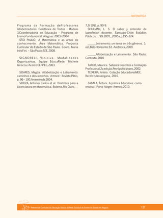 MATEMÁTICA
Referencial Curricular da Educação Básica da Rede Estadual de Ensino do Estado de Alagoas 137
Programa de Formação deProfessores
Alfabetizadores: Coletânea de Textos ­ Modulo
3.Coordenadoria de Educação ­ Programa de
EnsinoFundamental. Alagoas:2003/2004.
SÃO PAULO. A Matemática e as áreas do
conhecimento. Área Matemática. Proposta
Curricular do Estado de São Paulo. Coord. Maria
InêsFini. – SãoPaulo:SEE,2008.
S I G N O R E L I , V i n i c i u s . M o d a l i d a d e s
Organizativas. Equipe EducaRede. Michele
Iacocca/AcercoCENPEC,2003.
SOARES, Magda. Alfabetização e Letramento:
caminhos e descaminhos. Artmed ­ Revista Pátio,
p. 96– 100,fevereirode2004.
SOUZA, Antonio Carlos et al. Diretrizes para a
LicenciaturaemMatemática. Bolema,RioClaro, .
7,9,1991,p. 90­9.
SHULMAN, L. S. El saber y entender de
laprofesión docente. Santiago­Chile: Estúdios
Públicos, . 99,2005,,2005a,p.195­224.
______Letramento: um tema em três gêneros. 3.
ed.,BeloHorizonte:Ed. Autêntica,2009.
______Alfabetização e Letramento. São Paulo:
Contexto,2010
TARDIF, Maurice. Saberes Docentes e Formação
Profissional.2aedição.Petrópolis:Vozes,2002.
TEIXEIRA, Anísio. Coleção EducadoresMEC.
Recife: Massangana, 2010.
ZABALA, Àntoni. A prática Educativa: como
ensinar. Porto Alegre: Artmed,2010.
 