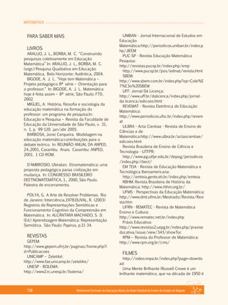 MATEMÁTICA
Referencial Curricular da Educação Básica da Rede Estadual de Ensino do Estado de Alagoas138
PARA SABER MAIS
LIVROS
ARAUJO, J. L., BORBA, M. C. “Construindo
pesquisas coletivamente em Educação
Matemática” In: ARAUJO, J. L., BORBA, M. C.
(orgs.) Pesquisa Qualitativa em Educação
Matemática. Belo Horizonte: Autêntica, 2004.
BIGODE, A. J. L. “Hoje tem Matemática –
Projeto pedagógico 8ª série – Orientação para
o professor.“ In: BIGODE, A. J. L. Matemática
hoje é feita assim – 8ª série, São Paulo: FTD,
2002.
MIGUEL, A. História, filosofia e sociologia da
educação matemática na formação do
professor: um programa de pesquisa.In:
Educação e Pesquisa – Revista da Faculdade de
Educação da Universidade de São Paulo, v. 31,
n. 1, p. 99­120. jan/abr 2005.
BARBOSA, Jonei Cerqueira. Modelagem na
educação matemática:contribuições para o
debate teórico. In: REUNIÃO ANUAL DA ANPED,
24.,2001, Caxambu. Anais. Caxambu: ANPED,
2001. 1 CD­ROM.
D'AMBROSIO, Ubiratan. Etnomatemática: uma
proposta pedagógica paraa civilização em
mudança. In: CONGRESSO BRASILEIRO
DEETNOMATEMÁTICA, 1., 2000, São Paulo.
Palestra de encerramento.
POLYA, G. A Arte de Resolver Problemas. Rio
de Janeiro: Interciência,1978.DUVAL, R. (2003)
Registros de Representações Semióticas e
Funcionamento Cognitivo da Compreensão em
Matemática. In: ALCÂNTARA MACHADO, S. D.
(Ed.) Aprendizagem Matemática: Representação
Semiótica. São Paulo: Papirus, p.11­34.
REVISTAS
GEPEM:
http://www.gepem.ufrrj.br/paginas/home.php?i
d=Publicacoes
UNICAMP – Zetetiké:
http://www.fae.unicamp.br/zetetike/
UNESP ­ BOLEMA:
http://www2.rc.unesp.br/bolema/
UNIBAN ­ Jornal Internacional de Estudos em
Educação
Matemática:http://periodicos.uniban.br/index.p
hp/JIEEM
PUC­SP ­ Revista Educação Matemática
Pesquisa:
http://revistas.pucsp.br/index.php/emp
http://www.pucsp.br/pos/edmat/revista.html
SBEM:
http://www.sbem.com.br/index.php?op=Cole%E
7%E3o%20SBEM
UFF: Jornal Dá Licença:
http://www.uff.br/dalicenca/index.php/jornal­
da­licenca/edicoes.html
REVEMAT ­ Revista Eletrônica de Educação
Matemática:
http://www.periodicos.ufsc.br/index.php/revem
at
ULBRA ­ Acta Cientiae ­ Revista de Ensino de
Ciências e de
Matemática:http://www.ulbra.br/actascientiae/
edicoes.html
Revista Brasileira de Ensino de Ciência e
Tecnologia ­ UTFPR:
http://www.pg.utfpr.edu.br/depog/periodicos
/index.php/rbect/
EM TEIA ­ Revista de Educação Matemática e
Tecnológica Iberoamericana:
http://emteia.gente.eti.br/index.php/emteia
RBHM: Revista Brasileira de História da
Matemática: http://www.rbhm.org.br/
UFMS ­ Perspectivas da Educação Matemática:
http://www.dmt.ufms.br/Mestrado/Revista/Revi
sta.htm
UFRN ­ REMATEC ­ Revista de Matemática
Ensino e Cultura:
http://www.rematec.net.br/index.php
Práxis Educativa:
http://www.revistas2.uepg.br/index.php/praxise
ducativa/issue/view/343/showToc
RPM – Revista do Professor de Matemática:
http://www.rpm.org.br/cms/
FILMES
http://video.impa.br/index.php?page=downlo
ad
Uma Mente Brilhante (Russell Crowe é um
brilhante matemático, que na década de 1950 é
 