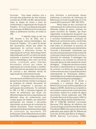 MATEMÁTICA
Referencial Curricular da Educação Básica da Rede Estadual de Ensino do Estado de Alagoas14
Curricular. Essa etapa culminou com a
inscrição dos professores da rede estadual,
oriundos das 15 CRE e da SEE, representando
todas as etapas de ensino e áreas do
conhecimento; a organização dos Grupos de
Trabalho – GT e com a socialização do projeto
de construção do Referencial Curricular para
todos os professores inscritos, em todas as
CRE.
A segunda etapa se deu nas
CRE, durante o ano de 2012, com a
Fundamentação teórico­metodológica dos
Grupos de Trabalho – GT, a partir do estudo
dos documentos oficiais que tratam da
organização do currículo escolar, das
concepções e diferentes formas de
organização do currículo. Nessa etapa, foram
disponibilizados aos GT, um roteiro de estudo
orientando o processo de fundamentação
teórico­metodológica, bem como um kit de
textos, constituído pelos referidos
documentos oficiais que tratam da
organização do currículo escolar e, também,
por textos teóricos que tratam da concepção
de currículo e das diferentes formas de
organizaçãodoconhecimentoescolar.
A terceira etapa representa o
início da escrita do Referencial Curricular. Na
perspectiva de otimizar o tempo e os espaços
de produção do referido documento foi
necessário reorganizar o processo de
participação dos professores. Foi solicitada
às CRE e à SEE a indicação/sugestão de
nomes de professores que atuam nas
diferentes etapas de ensino, especialistas nas
diferentes áreas do conhecimento para
compor grupos de trabalho, que estivessem
participando dos estudos e discussões
relacionados ao processo de construção do
referido documento. Foram inscritos para
participaremdodesenvolvimentodessaetapa
de construção do documento 375
profissionais,sendo330professoresoriundos
das15CREe45técnicospedagógicosdaSEEe
para oficializar a participação desses
professores no processo de construção do
Referencial Curricular foi publicada, em 17 de
maiode2013,aportarianº 409– SEE/2013.
Nessa etapa se deu o processo de
sistematização do conhecimento escolar das
diferentes etapas de ensino, realizada em
quatro Encontros de Trabalho, que foram
organizados na perspectiva de garantir aos
participantesacompreensãodasconcepções
e conceitos fundamentais à produção do
Referencial: o primeiro Encontro, com formato
de seminário, objetivou alinhar o discurso
entre todos os envolvidos no processo de
construçãododocumentoacercadatemática
'Currículo e Diversidade', entendendo que
essadiscussãoperpassaportodasasfasesde
construção e desenvolvimento do currículo; o
Seminário foi intitulado “A abordagem das
diversidades e sua inserção no currículo da
educação básica da rede estadual de ensino
deAlagoas”. Osegundoeterceiroencontros
discutindo e sistematizando as 'Concepções
de currículo e as formas de organização do
conhecimentoescolar'eoquartodiscutindoe
sistematizando as 'Orientações didático­
metodológicaseosmodelosdeorganizaçãoe
desenvolvimentodapráticapedagógica'.
Na perspectiva de se decidir a
concepção e a estrutura ideal para o
Referencial Curricular da Educação Básica de
Alagoas a GEORC, diante da sua competência
decoordenaroprocessodeconstruçãodeste
documento, realizou­se a análise de alguns
documentos oficiais publicados pelo CNE
(Conselho Nacional de Educação) e LDB (Lei
de Diretrizes e Bases da Educação Nacional –
LDB nº 9.394/96; Diretrizes Curriculares
Nacionais, PCN, Matrizes de referência dos
exames de larga escala (Provinha Brasil, Saeb,
ProvaBrasil,ENEM,entreoutros),documentos
publicados pela própria SEE/AL (Referencial
Curricular da Educação Básica de Alagoas –
RECEB, Matrizes Curriculares (1996);
 
