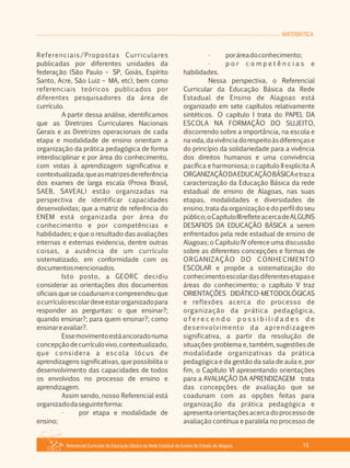 MATEMÁTICA
Referencial Curricular da Educação Básica da Rede Estadual de Ensino do Estado de Alagoas 15
Referenciais/Propostas Curriculares
publicadas por diferentes unidades da
federação (São Paulo – SP, Goiás, Espírito
Santo, Acre, São Luiz – MA, etc), bem como
referenciais teóricos publicados por
diferentes pesquisadores da área de
currículo.
A partir dessa análise, identificamos
que as Diretrizes Curriculares Nacionais
Gerais e as Diretrizes operacionais de cada
etapa e modalidade de ensino orientam a
organização da prática pedagógica de forma
interdisciplinar e por área do conhecimento,
com vistas à aprendizagem significativa e
contextualizada;queasmatrizesdereferência
dos exames de larga escala (Prova Brasil,
SAEB, SAVEAL) estão organizadas na
perspectiva de identificar capacidades
desenvolvidas; que a matriz de referência do
ENEM está organizada por área do
conhecimento e por competências e
habilidades; e que o resultado das avaliações
internas e externas evidencia, dentre outras
coisas, a ausência de um currículo
sistematizado, em conformidade com os
documentosmencionados.
Isto posto, a GEORC decidiu
considerar as orientações dos documentos
oficiais que se coadunam e compreendeu que
ocurrículoescolardeveestarorganizadopara
responder as perguntas: o que ensinar?;
quando ensinar?; para quem ensinar?; como
ensinareavaliar?.
Essemovimentoestáancoradonuma
concepçãodecurrículovivo,contextualizado,
que considera a escola lócus de
aprendizagens significativas, que possibilita o
desenvolvimento das capacidades de todos
os envolvidos no processo de ensino e
aprendizagem.
Assim sendo, nosso Referencial está
organizadodaseguinteforma:
· por etapa e modalidade de
ensino;
· poráreadoconhecimento;
· p o r c o m p e t ê n c i a s e
habilidades.
Nessa perspectiva, o Referencial
Curricular da Educação Básica da Rede
Estadual de Ensino de Alagoas está
organizado em sete capítulos relativamente
sintéticos. O capítulo I trata do PAPEL DA
ESCOLA NA FORMAÇÃO DO SUJEITO,
discorrendo sobre a importância, na escola e
navida,davivênciadorespeitoàsdiferençase
do princípio da solidariedade para a vivência
dos direitos humanos e uma convivência
pacífica e harmoniosa; o capítulo II explicita A
ORGANIZAÇÃODAEDUCAÇÃOBÁSICAetraza
caracterização da Educação Básica da rede
estadual de ensino de Alagoas, nas suas
etapas, modalidades e diversidades de
ensino, trata da organização e do perfil do seu
público;oCapítuloIIIrefleteacercadeALGUNS
DESAFIOS DA EDUCAÇÃO BÁSICA a serem
enfrentados pela rede estadual de ensino de
Alagoas; o Capítulo IV oferece uma discussão
sobre as diferentes concepções e formas de
ORGANIZAÇÃO DO CONHECIMENTO
ESCOLAR e propõe a sistematização do
conhecimentoescolardasdiferentesetapase
áreas do conhecimento; o capítulo V traz
ORIENTAÇÕES DIDÁTICO­METODOLÓGICAS
e reflexões acerca do processo de
organização da prática pedagógica,
o f e r e c e n d o p o s s i b i l i d a d e s d e
desenvolvimento da aprendizagem
significativa, a partir da resolução de
situações­problema e, também, sugestões de
modalidade organizativas da prática
pedagógica e da gestão da sala de aula e, por
fim, o Capítulo VI apresentando orientações
para a AVALIAÇÃO DA APRENDIZAGEM trata
das concepções de avaliação que se
coadunam com as opções feitas para
organização da prática pedagógica e
apresenta orientações acerca do processo de
avaliação contínua e paralela no processo de
 