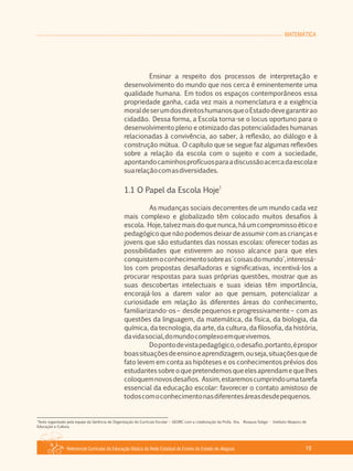 Referencial Curricular da Educação Básica da Rede Estadual de Ensino do Estado de Alagoas 19
MATEMÁTICA
Ensinar a respeito dos processos de interpretação e
desenvolvimento do mundo que nos cerca é eminentemente uma
qualidade humana. Em todos os espaços contemporâneos essa
propriedade ganha, cada vez mais a nomenclatura e a exigência
moraldeserumdosdireitoshumanosqueoEstadodevegarantirao
cidadão. Dessa forma, a Escola torna­se o locus oportuno para o
desenvolvimento pleno e otimizado das potencialidades humanas
relacionadas à convivência, ao saber, à reflexão, ao diálogo e à
construção mútua. O capítulo que se segue faz algumas reflexões
sobre a relação da escola com o sujeito e com a sociedade,
apontandocaminhosprofícuosparaadiscussãoacercadaescolae
suarelaçãocomasdiversidades.
1
1.1 O Papel da Escola Hoje
As mudanças sociais decorrentes de um mundo cada vez
mais complexo e globalizado têm colocado muitos desafios à
escola. Hoje,talvezmais doquenunca,háumcompromissoéticoe
pedagógico que não podemos deixar de assumir com as crianças e
jovens que são estudantes das nossas escolas: oferecer todas as
possibilidades que estiverem ao nosso alcance para que eles
conquistemoconhecimentosobreas'coisasdomundo',interessá­
los com propostas desafiadoras e significativas, incentivá­los a
procurar respostas para suas próprias questões, mostrar que as
suas descobertas intelectuais e suas ideias têm importância,
encorajá­los a darem valor ao que pensam, potencializar a
curiosidade em relação às diferentes áreas do conhecimento,
familiarizando­os – desde pequenos e progressivamente – com as
questões da linguagem, da matemática, da física, da biologia, da
química, da tecnologia, da arte, da cultura, da filosofia, da história,
davidasocial,domundocomplexoemquevivemos.
Dopontodevistapedagógico,odesafio,portanto,épropor
boassituaçõesdeensinoeaprendizagem,ouseja,situaçõesquede
fato levem em conta as hipóteses e os conhecimentos prévios dos
estudantessobreoquepretendemosqueelesaprendamequelhes
coloquemnovosdesafios. Assim,estaremoscumprindoumatarefa
essencial da educação escolar: favorecer o contato amistoso de
todoscomoconhecimentonasdiferentesáreasdesdepequenos.
1
Texto organizado pela equipe da Gerência de Organização do Currículo Escolar – GEORC com a colaboração da Profa. Dra. Rosaura Soligo ­ Instituto Abaporu de
Educação e Cultura.
 