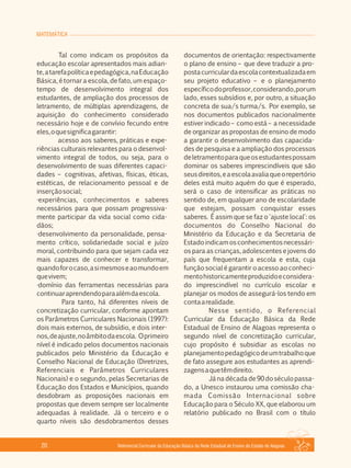 MATEMÁTICA
Referencial Curricular da Educação Básica da Rede Estadual de Ensino do Estado de Alagoas20
Tal como indicam os propósitos da
educação escolar apresentados mais adian­
te,atarefapolíticaepedagógica,naEducação
Básica, é tornar a escola, de fato, um espaço­
tempo de desenvolvimento integral dos
estudantes, de ampliação dos processos de
letramento, de múltiplas aprendizagens, de
aquisição do conhecimento considerado
necessário hoje e de convívio fecundo entre
eles,oquesignificagarantir:
acesso aos saberes, práticas e expe­
riências culturais relevantes para o desenvol­
vimento integral de todos, ou seja, para o
desenvolvimento de suas diferentes capaci­
dades – cognitivas, afetivas, físicas, éticas,
estéticas, de relacionamento pessoal e de
inserçãosocial;
·experiências, conhecimentos e saberes
necessários para que possam progressiva­
mente participar da vida social como cida­
dãos;
·desenvolvimento da personalidade, pensa­
mento crítico, solidariedade social e juízo
moral, contribuindo para que sejam cada vez
mais capazes de conhecer e transformar,
quandoforocaso,asimesmoseaomundoem
quevivem;
·domínio das ferramentas necessárias para
continuaraprendendoparaalémdaescola.
Para tanto, há diferentes níveis de
concretização curricular, conforme apontam
os Parâmetros Curriculares Nacionais (1997):
dois mais externos, de subsídio, e dois inter­
nos,deajuste,noâmbitodaescola. Oprimeiro
nível é indicado pelos documentos nacionais
publicados pelo Ministério da Educação e
Conselho Nacional de Educação (Diretrizes,
Referenciais e Parâmetros Curriculares
Nacionais) e o segundo, pelas Secretarias de
Educação dos Estados e Municípios, quando
desdobram as proposições nacionais em
propostas que devem sempre ser localmente
adequadas à realidade. Já o terceiro e o
quarto níveis são desdobramentos desses
documentos de orientação: respectivamente
o plano de ensino – que deve traduzir a pro­
postacurriculardaescolacontextualizadaem
seu projeto educativo – e o planejamento
específicodoprofessor,considerando,porum
lado, esses subsídios e, por outro, a situação
concreta de sua/s turma/s. Por exemplo, se
nos documentos publicados nacionalmente
estiver indicado – como está – a necessidade
de organizar as propostas de ensino de modo
a garantir o desenvolvimento das capacida­
des de pesquisa e a ampliação dos processos
deletramentoparaqueosestudantespossam
dominar os saberes imprescindíveis que são
seusdireitos,eaescolaavaliaqueorepertório
deles está muito aquém do que é esperado,
será o caso de intensificar as práticas no
sentido de, em qualquer ano de escolaridade
que estejam, possam conquistar esses
saberes. É assim que se faz o 'ajuste local': os
documentos do Conselho Nacional do
Ministério da Educação e da Secretaria de
Estadoindicamosconhecimentosnecessári­
os para as crianças, adolescentes e jovens do
país que frequentam a escola e esta, cuja
função social é garantir o acesso ao conheci­
mentohistoricamenteproduzidoeconsidera­
do imprescindível no currículo escolar e
planejar os modos de assegurá­los tendo em
contaarealidade.
Nesse sentido, o Referencial
Curricular da Educação Básica da Rede
Estadual de Ensino de Alagoas representa o
segundo nível de concretização curricular,
cujo propósito é subsidiar as escolas no
planejamentopedagógicodeumtrabalhoque
de fato assegure aos estudantes as aprendi­
zagensaquetêmdireito.
Jánadécadade90doséculopassa­
do, a Unesco instaurou uma comissão cha­
mada Comissão Internacional sobre
Educação para o Século XX, que elaborou um
relatório publicado no Brasil com o título
 