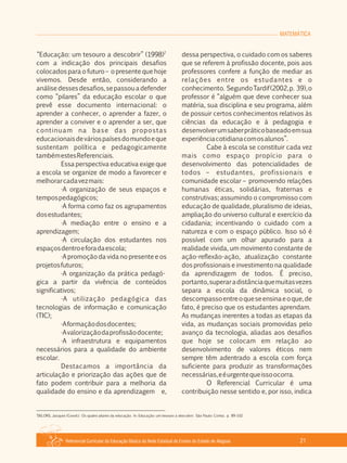 MATEMÁTICA
Referencial Curricular da Educação Básica da Rede Estadual de Ensino do Estado de Alagoas 21
2
“Educação: um tesouro a descobrir” (1998)
com a indicação dos principais desafios
colocados para o futuro – o presente que hoje
vivemos. Desde então, considerando a
análisedessesdesafios,sepassouadefender
como “pilares” da educação escolar o que
prevê esse documento internacional: o
aprender a conhecer, o aprender a fazer, o
aprender a conviver e o aprender a ser, que
continuam na base das propostas
educacionaisdeváriospaísesdomundoeque
sustentam política e pedagogicamente
tambémestesReferenciais.
Essa perspectiva educativa exige que
a escola se organize de modo a favorecer e
melhorarcadavezmais:
·A organização de seus espaços e
tempospedagógicos;
·A forma como faz os agrupamentos
dosestudantes;
·A mediação entre o ensino e a
aprendizagem;
·A circulação dos estudantes nos
espaçosdentroeforadaescola;
·A promoção da vida no presente e os
projetosfuturos;
·A organização da prática pedagó­
gica a partir da vivência de conteúdos
significativos;
·A utilização pedagógica das
tecnologias de informação e comunicação
(TIC);
·Aformaçãodosdocentes;
·Avalorizaçãodaprofissãodocente;
·A infraestrutura e equipamentos
necessários para a qualidade do ambiente
escolar.
Destacamos a importância da
articulação e priorização das ações que de
fato podem contribuir para a melhoria da
qualidade do ensino e da aprendizagem e,
dessa perspectiva, o cuidado com os saberes
que se referem à profissão docente, pois aos
professores confere a função de mediar as
relações entre os estudantes e o
conhecimento. SegundoTardif(2002,p. 39),o
professor é “alguém que deve conhecer sua
matéria, sua disciplina e seu programa, além
de possuir certos conhecimentos relativos às
ciências da educação e à pedagogia e
desenvolverumsaberpráticobaseadoemsua
experiênciacotidianacomosalunos”.
Cabe à escola se constituir cada vez
mais como espaço propício para o
desenvolvimento das potencialidades de
todos – estudantes, profissionais e
comunidade escolar – promovendo relações
humanas éticas, solidárias, fraternas e
construtivas; assumindo o compromisso com
educação de qualidade, pluralismo de ideias,
ampliação do universo cultural e exercício da
cidadania; incentivando o cuidado com a
natureza e com o espaço público. Isso só é
possível com um olhar apurado para a
realidade vivida, um movimento constante de
ação­reflexão­ação, atualização constante
dos profissionais e investimento na qualidade
da aprendizagem de todos. É preciso,
portanto,superaradistânciaquemuitasvezes
separa a escola da dinâmica social, o
descompassoentreoqueseensinaeoque,de
fato, é preciso que os estudantes aprendam.
As mudanças inerentes a todas as etapas da
vida, as mudanças sociais promovidas pelo
avanço da tecnologia, aliadas aos desafios
que hoje se colocam em relação ao
desenvolvimento de valores éticos nem
sempre têm adentrado a escola com força
suficiente para produzir as transformações
necessárias,eéurgentequeissoocorra.
O Referencial Curricular é uma
contribuição nesse sentido e, por isso, indica
2
DELORS, Jacques (Coord.). Os quatro pilares da educação. In: Educação: um tesouro a descobrir. São Paulo: Cortez. p. 89­102.
 