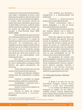 MATEMÁTICA
Referencial Curricular da Educação Básica da Rede Estadual de Ensino do Estado de Alagoas22
umabasedeconhecimentosimprescindíveisa
cada etapa e modalidade de ensino, como
proposta para qualificar cada vez mais a ação
educativa nas escolas do Estado de Alagoas.
A iniciativa deste documento decorre da
análise dos baixos indicadores educacionais
na Rede Pública de Ensino, conforme dados
obtidos através das avaliações sistemáticas e
em exames de larga escala como, por
exemplo, a Prova/Provinha Brasil, IDEB,
SAVEAL,ENEM.
Nossoentendimentoéqueaescolaé
uma instituição poderosa, porque tanto pode
dar à luz o conhecimento e o prazer de
aprenderparatodoscomo,aocontrário,pode
obscurecer. Se considerarmos que o
magistério é a maior categoria profissional do
país (são mais de um milhão e seiscentos mil
professores) e que os estudantes passam
cerca de quatro horas na escola durante 200
dias letivos, por vários anos, teremos a real
dimensão de sua potencialidade como
instituiçãoeducativa.
Para que essa potencialidade se
convertaemrealidadeconcreta,entendemos,
tal como a pesquisadora portuguesa Isabel
3
Alarcão , que alguns pressupostos são
essenciais:
·Tomar como princípio que, em uma
escola,omaisimportantesãoaspessoas.
·Considerar que liderança, diálogo e
reflexão­ação são fundamentais na gestão
escolar.
·Construir e consolidar um projeto
educativopróprio,explícitoecompartilhado.
·Compatibilizar a dimensão local e
universaldaeducaçãoescolar.
·Garantir o exercício da cidadania no
interiordaprópriaescola.
·Articular as ações de natureza
político­administrativa e curricular­
pedagógica.
·Criar contextos que favoreçam o
protagonismo e a profissionalidade dos
professores.
·Incentivar o desenvolvimento
profissionaleaaçãorefletidadetodos.
·Produzir conhecimento sobre a
prática pedagógica e a vida da escola,
buscandorespostaparaosdesafios.
·Considerarqueaescolaeaspessoas
são 'sistemas abertos', isto é, estão em
permanente interação com o ambiente
externo.
Esses são, segundo nos parece, os
principais desafios para garantir educação
escolar de qualidade, se entendermos que
uma escola boa de fato é aquela que não
apenas dá acesso ao conhecimento para
todos que nela convivem, mas cria condições
efetivas para que todos desenvolvam suas
diferentes capacidades e ampliem cada vez
mais as suas possibilidades de ser, de
conhecer,deconviveredefazeromelhor.
Na perspectiva de construir uma
prática pedagógica baseada na vivência dos
direitos humanos e, consequentemente, uma
escola verdadeiramente inclusiva, apresen­
tamos algumas questões inerentes à
Educação e aos Direitos Humanos,
destacando as relações que devem estar
explícitasnaorganizaçãodocurrículo.
1.2 Educação Escolar e Direitos
4
Humanos
O Brasil é um país rico em sua
diversidade biológica, cultural, étnica,
religiosa e social. Essa diversidade,
(...) se constitui das diferenças que
distinguem os sujeitos uns dos outros –
mulheres, homens, crianças, adolescentes,
jovens,adultos,idosos,pessoascomnecessi­
dades especiais, indígenas, afrodescenden­
3
In Escola reflexiva e nova racionalidade. Porto Alegre: Artmed, 2001.
4
Texto construído pela equipe de técnicos pedagógicos da Superintendência de Políticas Educacionais – SUPED/SEE­AL.
 