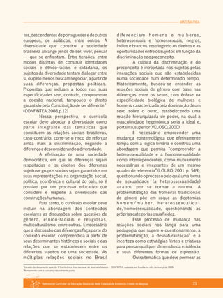 Referencial Curricular da Educação Básica da Rede Estadual de Ensino do Estado de Alagoas 23
MATEMÁTICA
tes,descendentesdeportuguesesedeoutros
europeus, de asiáticos, entre outros. A
diversidade que constitui a sociedade
brasileira abrange jeitos de ser, viver, pensar
— que se enfrentam. Entre tensões, entre
modos distintos de construir identidades
sociais e étnico­raciais e cidadania, os
sujeitos da diversidade tentam dialogar entre
si,oupelomenosbuscamnegociar,apartirde
suas diferenças, propostas políticas.
Propostas que incluam a todos nas suas
especificidades sem, contudo, comprometer
a coesão nacional, tampouco o direito
5
garantido pela Constituição de ser diferente.
(CONFINTEA,2008,p.12)
Nessa perspectiva, o currículo
escolar deve abordar a diversidade como
parte integrante das temáticas que
constituem as relações sociais brasileiras,
caso contrário, corre­se o risco de reforçar
ainda mais a discriminação, negando a
diferençaedesconsiderandoadiversidade.
A efetivação de uma sociedade
democrática, em que as diferenças sejam
respeitadas e os direitos dos diferentes
sujeitos e grupos sociais sejam garantidos em
suas representações na organização social,
política, econômica e cultural do país, só é
possível por um processo educativo que
considere e respeite a diversidade das
construçõeshumanas.
Para tanto, o currículo escolar deve
incluir na abordagem dos conteúdos
escolares as discussões sobre questões de
gênero, étnico­raciais e religiosas,
multiculturalismo, entre outras. É necessário
que a discussão das diferenças faça parte do
contexto escolar, compreendida a partir de
seus determinantes históricos e sociais e das
relações que se estabelecem entre os
diferentes sujeitos de uma sociedade. As
múltiplas relações sociais no Brasil
diferenciam homens e mulheres,
heterossexuais e homossexuais, negros,
índios e brancos, restringindo os direitos e as
oportunidades entre os sujeitos em função da
discriminaçãoedopreconceito.
A cultura da discriminação e do
preconceito é introjetada nos sujeitos pelas
interações sociais que são estabelecidas
numa sociedade num determinado tempo.
Historicamente, buscou­se entender as
relações sociais de gênero com base nas
diferenças entre os sexos, com ênfase na
especificidade biológica de mulheres e
homens,caracterizadapeladominaçãodeum
sexo sobre o outro, estabelecendo uma
relação hierarquizada de poder, na qual a
masculinidade hegemônica seria a ideal e,
portanto,superior(VELOSO,2000).
É necessário empreender uma
mudança epistemológica que efetivamente
rompa com a lógica binária e construa uma
abordagem que permita “compreender a
heterossexualidade e a homossexualidade
como interdependentes, como mutuamente
necessárias e integrantes de um mesmo
quadro de referencia” (LOURO, 2001, p. 549),
questionandooprocessopeloqualumaforma
de sexualidade (a heterossexualidade)
acabou por se tornar a norma. A
problematização das fronteiras tradicionais
de gênero põe em xeque as dicotomias
homem/mulher, heterossexualida­
de/homossexualidade, questionando as
própriascategoriasesuafixidez.
Esse processo de mudança nas
relações sociais nos lança para uma
pedagogia que sugere o questionamento, a
6
problematização, a desnaturalização e a
incerteza como estratégias férteis e criativas
para pensar qualquer dimensão da existência
e suas diferentes formas de expressão.
Outra temática que deve permear as
5
Extraído do documento base da VI Conferência Internacional de Jovens e Adultos – CONFINTEA, realizada em Brasília no mês de março de 2008.
6
Rompimento com o conceito naturalmente posto.
 