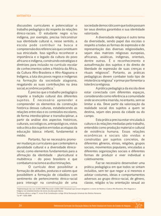 MATEMÁTICA
Referencial Curricular da Educação Básica da Rede Estadual de Ensino do Estado de Alagoas24
discussões curriculares e potencializar o
trabalho pedagógico diz respeito às relações
étnico­raciais. O estudante negro e/ou
indígena, por exemplo, precisa (re)construir
sua identidade cultural e, nesse sentido, a
escola pode contribuir na busca e
compreensãodosreferenciaisqueconstituem
sua etnicidade. Isso significa reconhecer a
importância e o legado da cultura do povo
africano e indígena, construindo estratégias e
diretrizes para inclusão no currículo escolar
de conhecimentos sobre a História da África,
da Cultura Afro­Brasileira e Afro­Alagoana e
Indígena, a luta dos povos negros e indígenas
na formação da sociedade alagoana,
resgatando as suas contribuições na área
7
social,econômicaepolítica.
É preciso que o trabalho pedagógico
respeite a tradição cultural dos diferentes
sujeitos. É necessário apreender e
compreender os elementos da construção
histórica dessas culturas, estabelecendo as
relações entre elas e os conteúdos escolares,
de forma interdisciplinar e transdisciplinar, a
partir da análise dos aspectos históricos,
culturais, sociológicos, antropológicos, vistos
sobaóticadossujeitosemtodasasetapasda
educação básica: infantil, fundamental e
médio.
Portanto, faz­se necessário promo­
ver mudanças curriculares que contemplem a
pluralidade cultural e a diversidade étnico­
racial, como elementos fundamentais para a
afirmação da identidade ­ pluricultural e
multiétnica ­ do povo brasileiro e que
combatamoracismoeasdiscriminações.
O currículo deve possibilitar a
formação de atitudes, posturas e valores que
possibilitem a formação de cidadãos com
sentimento de pertencimento étnico­racial
para interagir na construção de uma
sociedadedemocráticaemquetodospossam
ter seus direitos garantidos e sua identidade
valorizada.
A diversidade religiosa é outro tema
da diversidade, sendo papel das escolas o
respeito a todas as formas de expressão e de
representação das diversas religiosidades,
sejam elas matrizes religiosas europeias,
africanas, asiáticas, indígenas, orientais,
dentre outras. É o reconhecimento e
autoafirmação dos sujeitos e do direito de
liberdade de expressão de suas crenças e
8
rituais religiosos . Portanto, as práticas
pedagógicas devem combater todo tipo de
9
intolerânciareligiosa eprimarporfomentara
tolerânciareligiosa.
A prática pedagógica da escola deve
estar conectada com diferentes espaços,
considerando como referência a comunidade
onde se encontra inserida, no entanto, sem se
limitar a ela. Deve partir da valorização da
realidade social dos sujeitos a quem se
destina, sejam eles povos da cidade ou do
campo.
Esta prática precisa estar vinculada à
cultura e às relações mediadas pelo trabalho,
entendido como produção material e cultural
de existência humana. Essas relações
econômicas e sociais são vividas e
construídas por sujeitos concretos, de
diferentes gêneros, etnias, religiões, grupos
sociais, movimentos populares, vinculadas a
diferentes organizações sociais e diferentes
formas de produzir e viver individual e
coletivamente.
Faz­se necessário desenvolver uma
prática pedagógica em que todos se sintam
incluídos, sem ter que negar a si mesmos e
adotar costumes, ideias e comportamentos
adversos ao grupo étnico­racial, de gênero,
classe, religião e/ou orientação sexual ao
7
Implementação das Leis 11.645/2006 (Nacional) e 6.814/2007 (Estadual) que tornam obrigatório o ensino de História e Cultura Afro­Brasileira, Afro­Alagoana e
Indígena nos estabelecimentos de ensino da educação básica.
8
Conforme afirma o artigo 5°, inciso VI da Constituição e artigo 18 da Declaração Universal dos Direitos Humanos
9
Lei Nº 7.028/2009
 