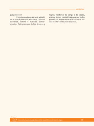 Referencial Curricular da Educação Básica da Rede Estadual de Ensino do Estado de Alagoas 25
MATEMÁTICA
qualpertencem.
É preciso, portanto, garantir o direito
e o acesso à educação a todos os cidadãos
brasileiros, homens e mulheres, homos­
sexuais e heterossexuais, índios, brancos e
negros, habitantes do campo e da cidade,
criando formas e estratégias para que todos
possam ter a oportunidade de construir sua
vidaescolarcomrespeitoesucesso.
 