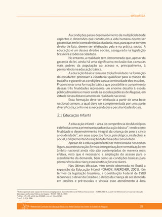 Referencial Curricular da Educação Básica da Rede Estadual de Ensino do Estado de Alagoas 29
MATEMÁTICA
Ascondiçõesparaodesenvolvimentodamultiplicidadede
aspectos e dimensões que constituem a vida humana devem ser
garantidasemleicomodireitoàcidadania,mas,paraquesetornem
direito de fato, devem ser efetivadas pela e na prática social. A
educação é um desses direitos sociais, assegurada na legislação
brasileiraatodososcidadãos.
No entanto, a realidade tem demonstrado que, apesar da
garantia da lei, ainda há uma significativa exclusão das camadas
mais pobres da população ao acesso e, principalmente, à
permanêncianaeducaçãobásica.
A educação básica tem uma tripla finalidade na formação
do estudante: promover a cidadania; qualificar para o mundo do
trabalho e garantir as condições para a continuidade dos estudos.
Proporcionar uma formação básica que possibilite o cumprimento
dessas três finalidades representa um enorme desafio à escola
pública brasileira e maior ainda às escolas públicas de Alagoas, em
virtudedeseudistanciamentodarealidadenacional.
Essa formação deve ser efetivada a partir de uma base
nacional comum, a qual deve ser complementada por uma parte
diversificada,conformeasnecessidadesepeculiaridadeslocais.
2.1 Educação Infantil
A educação infantil – área de competência dos Municípios
11
édefinidacomoaprimeiraetapadaeducaçãobásica ,tendocomo
finalidade o desenvolvimento integral da criança de zero a cinco
12
anos de idade , em seus aspectos físico, psicológico, intelectual e
social,complementandoàaçãodafamíliaedacomunidade.
Apesar de a educação infantil ser mencionada nos textos
legais,suaestruturação,formasdeorganizaçãoenormatizaçãoem
âmbito nacional ainda não são contempladas de maneira mais
efetiva, visto que é necessário a ampliação do acesso para o
atendimento da demanda, bem como as condições básicas para
permanênciadascriançasnasinstituiçõesescolares.
Nas últimas décadas, vem sendo observada no Brasil a
expansão da Educação Infantil (CRAIDY; KAERCHER, 2001). Em
termos da legislação brasileira, a Constituição Federal de 1988
reconhece o dever do Estado e o direito da criança de ser atendida
em creches e pré­escolas e vincula esse atendimento à área
10
Texto organizado pela equipe de técnicos pedagógicos da Superintendência de Políticas Educacionais – SUPED/SEE­AL, a partir do Referencial Curricular da Educação
Básica para as Escolas Públicas de Alagoas ­ RECEB ­ SEE­AL/2010.
11
LDB art. 29 e 30, art.22 das DCNGEB e no art. 5 das DCNEI.
12
Lei nº 11.274, 2006.
 