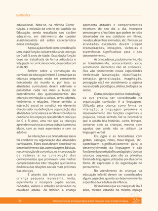 MATEMÁTICA
Referencial Curricular da Educação Básica da Rede Estadual de Ensino do Estado de Alagoas30
educacional. Nota­se, na referida Consti­
tuição, a inclusão da creche no capítulo da
Educação, sendo ressaltado seu caráter
educativo, em detrimento do caráter
assistencialista até então característico
dessainstituição.
Aeducaçãoinfantiltemcomodesafio
umaduplafunção:cuidareeducarascrianças
de 0 até 5 anos de idade. Essa dupla função
deve ser trabalhada de forma articulada e
integradanocurrículoescolar,deacordocom
asDCNEI.
Refletir sobre a construção do
currículo da educação infantil é pensar que as
crianças pequenas estão em permanente
descoberta do mundo e, por isso, as
atividades curriculares devem estimular e
possibilitar cada vez mais a busca de
entendimento dos questionamentos das
crianças em relação a coisas, seres, objetos,
fenômenos e relações. Nesse sentido, a
interação social se constitui em elemento
direcionador na definição e organização das
atividadescurricularesaserdesenvolvidasno
cotidiano dos espaços que atendem crianças
de 0 a 5 anos, uma vez que as crianças
aprendemnastrocascomasoutrasdamesma
idade, com as mais experientes e com os
adultos.
As interações e as brincadeiras são o
fio condutor na organização das atividades
curriculares. Estes eixos devem contribuir no
desenvolvimento das aprendizagens básicas,
na construção de conceitos, na incorporação
de valores e na construção dos
conhecimentos que promovam uma melhor
compreensão das inter­relações que fazem a
dinâmica das relações sociais mais próximas
dascrianças.
É através das brincadeiras que a
criança pequena representa, imita,
experimenta e incorpora papéis sociais,
condutas, valores e atitudes observados na
realidade adulta. Ao brincar, a criança
apresenta atitudes e comportamentos
incomuns do seu dia a dia, incorpora
personagens e/ou fatos que podem ter sido
observados no seu cotidiano em filmes,
novelas, desenhos animados, etc. Por isso, as
atividades escolares devem propor
dramatizações, imitações, vivências e
experiências significativas para o seu
desenvolvimento.
As brincadeiras, paulatinamente, vão
se transformando, acrescentando e/ou
substituindo elementos não só exteriores.
Elas vão promovendo novas capacidades
intelectuais (associação, classificação,
seriação, generalização, imaginação,
percepção etc.) em atendimento a alguma
necessidadepsicológica,afetiva,biológicaou
social.
Outro princípio teórico­metodológi­
co que precisa ser considerado na
organização curricular é a linguagem.
Utilizada pela criança como forma de
interação, a linguagem promove o
desenvolvimento das funções cognitivas e
psíquicas. Nesse sentido, faz­se necessário
que o adulto leia histórias, cante, brinque,
converse com as crianças, mesmo com
aquelas que ainda não se utilizam da
linguagemverbal.
Os jogos e as brincadeiras com
gestos, cantigas, rimas, trava­línguas, etc.
contribuem significativamente para o
desenvolvimento da linguagem e são
fundamentaisnotrabalhopedagógicocomas
crianças pequenas, pois são as primeiras
formasdelinguagem,utilizadasporelascomo
forma de expressão e de organização do
pensamento.
No atendimento às crianças da
educação infantil devem ser considerados
alguns aspectos quanto ao desenvolvimento
especificodecadafasedainfância.
Ressaltamos que as crianças de 0 a 3
anos, mesmo estando no mesmo espaço
 