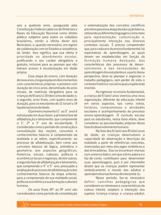 Referencial Curricular da Educação Básica da Rede Estadual de Ensino do Estado de Alagoas 33
MATEMÁTICA
seis a quatorze anos, assegurado pela
Constituição Federal e pela Lei de Diretrizes e
Bases da Educação Nacional como direito
público subjetivo para todos os cidadãos
brasileiros, sendo a oferta dever dos
Municípios, e, quando necessário, em regime
de colaboração com os Estados e assistência
da União. Isso significa que sua oferta é
prioridade no atendimento escolar,
justificando o seu caráter obrigatório e
gratuito, inclusive para as pessoas que não
tiveram acesso à escolarização em idade
própria.
Essa etapa de ensino, com duração
denoveanos,éorganizadaemdoismomentos
com características próprias: o primeiro com
duração de cinco anos, denominado de anos
iniciais, de matrícula obrigatória para as
criançasde6(seis)a10(dez)anosdeidade;e,
o segundo, anos finais, com quatro anos de
duração, para os estudantes de 11 (onze) a 14
(quatorze)anosdeidade.
O primeiro momento (1° ao 5° ano) é
estruturado em duas fases: a primeira fase de
alfabetização e letramento, que compreende
o 1°, 2º e 3° ano de escolaridade. É
considerada como o período de construção e
consolidação das noções, conceitos e
conhecimentos básicos à compreensão da
realidade e se refere, especificamente, ao
processo de alfabetização, bem como aos
conceitos básicos de lógica, aritmética e
geometria, aos aspectos geográficos,
históricos, sociais, culturais, políticos e
econômicos locais e regionais, dentre outros;
asegundafasedealfabetizaçãoeletramento,
que compreende o 4° e 5° ano, pressupõe a
ampliaçãodoprocessodealfabetizaçãoedos
conhecimentos básicos da etapa anterior,
para a compreensão da sua realidade social,
políticaeeconômicaesuaformaçãoculturale
humana.
Os anos finais (6º ao 9º ano) são
considerados como período de consolidação
e sistematização dos conceitos científicos
previstosparaessaetapadaeducaçãobásica,
utilizandoasdiferenteslinguagenscomomeio
para representação, comunicação e,
principalmente interação nos diversos
contextos sociais. É preciso compreender
que,paracadaanodoensinofundamental,há
expectativas de aprendizagem, as quais
devem ser estabelecidas em função da
formação humana desejada, das
características dos processos de desen­
volvimento e das necessidades de
aprendizagemdosestudantese,apartirdessa
perspectiva, deve­se planejar e organizar o
trabalho pedagógico, sem perder de vista o
contextohistórico­socialnoqualosujeitoestá
inserido.
Ao ingressar no ensino fundamental,
a criança de 6 (seis) anos vivencia uma nova
organização, diferente da educação infantil
em vários aspectos, tais como: rotina,
horários, compromissos e atividades
escolares e acompanhamento do processo
ensino­aprendizagem. O currículo escolar
para os estudantes, nessa faixa etária, deve
considerar as peculiaridades próprias dessa
fasedodesenvolvimentohumano.
Na fase dos 6 (seis) aos 8 (oito) anos
de idade, as crianças desenvolvem a
capacidade de observação e descrição da
realidade a partir de referências concretas,
vivenciadas por meio dos jogos simbólicos e
das brincadeiras. Elas se encontram imersas
num universo lúdico, em que a brincadeira e o
faz­de­conta contribuem para desenvolver
suas aprendizagens, pois é por intermédio
destes que as crianças podem representar
simbolicamente o mundo dos adultos e
aprendemdiversasformasdeinterpretá­lo.
Nesse período, faz­se necessário
definir caminhos pedagógicos que
considerem os interesses e características da
cultura infantil, ampliem a interação dos
sujeitos (criança­criança e criança­adulto),
 