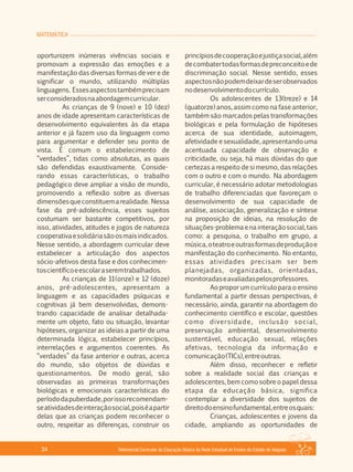 MATEMÁTICA
Referencial Curricular da Educação Básica da Rede Estadual de Ensino do Estado de Alagoas34
oportunizem inúmeras vivências sociais e
promovam a expressão das emoções e a
manifestação das diversas formas de ver e de
significar o mundo, utilizando múltiplas
linguagens. Essesaspectostambémprecisam
serconsideradosnaabordagemcurricular.
As crianças de 9 (nove) e 10 (dez)
anos de idade apresentam características de
desenvolvimento equivalentes às da etapa
anterior e já fazem uso da linguagem como
para argumentar e defender seu ponto de
vista. É comum o estabelecimento de
“verdades”, tidas como absolutas, as quais
são defendidas exaustivamente. Conside­
rando essas características, o trabalho
pedagógico deve ampliar a visão de mundo,
promovendo a reflexão sobre as diversas
dimensõesqueconstituemarealidade. Nessa
fase da pré­adolescência, esses sujeitos
costumam ser bastante competitivos, por
isso, atividades, atitudes e jogos de natureza
cooperativaesolidáriasãoosmaisindicados.
Nesse sentido, a abordagem curricular deve
estabelecer a articulação dos aspectos
sócio­afetivos desta fase e dos conhecimen­
toscientíficoeescolaraseremtrabalhados.
As crianças de 11(onze) e 12 (doze)
anos, pré­adolescentes, apresentam a
linguagem e as capacidades psíquicas e
cognitivas já bem desenvolvidas, demons­
trando capacidade de analisar detalhada­
mente um objeto, fato ou situação, levantar
hipóteses, organizar as ideias a partir de uma
determinada lógica, estabelecer princípios,
interrelações e argumentos coerentes. As
“verdades” da fase anterior e outras, acerca
do mundo, são objetos de dúvidas e
questionamentos. De modo geral, são
observadas as primeiras transformações
biológicas e emocionais características do
períododapuberdade,porissorecomendam­
seatividadesdeinteraçãosocial,poiséapartir
delas que as crianças podem reconhecer o
outro, respeitar as diferenças, construir os
princípiosdecooperaçãoejustiçasocial,além
decombatertodasformasdepreconceitoede
discriminação social. Nesse sentido, esses
aspectosnãopodemdeixardeserobservados
nodesenvolvimentodocurrículo.
Os adolescentes de 13(treze) e 14
(quatorze) anos, assim como na fase anterior,
também são marcados pelas transformações
biológicas e pela formulação de hipóteses
acerca de sua identidade, autoimagem,
afetividade e sexualidade, apresentando uma
acentuada capacidade de observação e
criticidade, ou seja, há mais dúvidas do que
certezas a respeito de si mesmo, das relações
com o outro e com o mundo. Na abordagem
curricular, é necessário adotar metodologias
de trabalho diferenciadas que favoreçam o
desenvolvimento de sua capacidade de
análise, associação, generalização e síntese
na proposição de ideias, na resolução de
situações­problemaenainteraçãosocial,tais
como: a pesquisa, o trabalho em grupo, a
música,oteatroeoutrasformasdeproduçãoe
manifestação do conhecimento. No entanto,
essas atividades precisam ser bem
planejadas, organizadas, orientadas,
monitoradaseavaliadaspelosprofessores.
Ao propor um currículo para o ensino
fundamental a partir dessas perspectivas, é
necessário, ainda, garantir na abordagem do
conhecimento científico e escolar, questões
como diversidade, inclusão social,
preservação ambiental, desenvolvimento
sustentável, educação sexual, relações
afetivas, tecnologia da informação e
comunicação(TICs),entreoutras.
Além disso, reconhecer e refletir
sobre a realidade social das crianças e
adolescentes, bem como sobre o papel dessa
etapa da educação básica, significa
contemplar a diversidade dos sujeitos de
direitodoensinofundamental,entreosquais:
Crianças, adolescentes e jovens da
cidade, ampliando as oportunidades de
 
