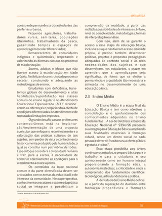 Referencial Curricular da Educação Básica da Rede Estadual de Ensino do Estado de Alagoas 35
MATEMÁTICA
acesso e de permanência dos estudantes das
periferiasurbanas;
Pequenos agricultores, trabalha­
dores rurais, sem­terra, populações
ribeirinhas, trabalhadores da pesca,
garantindo tempos e espaços de
aprendizagemescolardiferenciados;
Remanescentes de comunidades
indígenas e quilombolas, respeitando e
valorizando as diversas culturas no processo
deescolarização;
Jovens, adultos e idosos que não
tiveram acesso à escolarização em idade
própria, flexibilizando a estrutura do processo
escolar, construindo e adequando as
metodologiasdeensino;
Estudantes com deficiência, trans­
tornos globais do desenvolvimento e altas
habilidades/superdotação nas classes
comuns do ensino regular e no Atendimento
Educacional Especializado (AEE), reconhe­
cendo as diferenças e propiciando a oferta de
condições diferenciadas de atendimento e de
rupturadaslimitaçõesimpostas.
Ograndedesafioparaosprofessores
contemporâneos está na implanta­
ção/implementação de uma proposta
curricular que enfoque o reconhecimento e a
valorização das práticas culturais de tais
sujeitos, sem perder de vista o conhecimento
historicamenteproduzidopelahumanidade,o
qual se constitui num patrimônio de todos.
Esseenfoqueconsideraadiversidadehumana
e traz, para a escola, a necessidade de
construir coletivamente as condições para o
atendimentoaessessujeitos.
Os conteúdos da base nacional
comum e da parte diversificada devem ser
articulados com os temas da vida cidadã e de
interesse da comunidade. Nessa perspectiva,
conhecimentosescolaresesaberesdaprática
social se integram e possibilitam a
compreensão da realidade, a partir das
múltiplaspossibilidadesdeinteresses,ênfase,
nível de complexidade, metodologias, formas
deinterpretaçãoeanálise.
Com isso, além de se garantir o
acesso a essa etapa da educação básica,
inclusiveaosquenãotiveramacessoemidade
própria, é preciso também desenvolver
políticas, projetos e propostas pedagógicas
adequadas ao contexto social e às reais
necessidades dos sujeitos e que
desenvolvam, nos estudantes, o prazer em
aprender; que a aprendizagem seja
significativa, de forma que se efetive a
permanência e a qualidade tão necessária e
almejada no desenvolvimento de uma
educaçãobásica.
2.3 Ensino Médio
O Ensino Médio é a etapa final da
Educação Básica e tem como objetivos a
consolidação e o aprofundamento dos
conhecimentos adquiridos no Ensino
Fundamental. A Lei de Diretrizes e Bases da
Educação Nacional nº 9394/96 preconiza
sua integração à Educação Básica ampliando
suas finalidades essenciais à formação
cidadã, sendo um direito social de cada
pessoaedeverdoEstadonasuaofertapública
13
egratuitaatodos .
Essa etapa possibilita aos jovens
continuar os estudos, o preparo básico para o
trabalho e para a cidadania e seu
aprimoramento como ser humano integral
proporcionando a formação ética, a
autonomia intelectual, a criticidade e ainda a
compreensão dos fundamentos científico­
tecnológicos,articulandoteoriaeprática.
AidentidadedoEnsinoMédiodefine­
se a partir da superação do dualismo entre
formação propedêutica e formação
13
DCNEM, Resolução nº 2, de 30 de janeiro 2012
 
