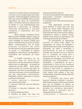 MATEMÁTICA
Referencial Curricular da Educação Básica da Rede Estadual de Ensino do Estado de Alagoas38
sintoniacomatarefacoletivaeareordenação
curricular e com a reorganização dos tempos
escolares. OArt.8,parágrafo2º daResolução
2012, que institui as DCNEM, afirma que esta
organização por Áreas de Conhecimento
implica “no fortalecimento das relações entre
os saberes e a sua contextualização para
apreensão e intervenção na realidade,
requerendo planejamento e execução
conjugados e cooperativos dos seus
professores”.
Nesse contexto, o Programa Ensino
Médio Inovador (ProEMI), integra as ações do
PlanodeDesenvolvimentodaEducação(PDE),
como estratégia do Governo Federal para
induzir o redesenho dos currículos do Ensino
Médio, compreendendo que as ações
propostas inicialmente vão sendo
incorporadasaocurrículo,ampliandootempo
na escola e a diversidade de práticas
pedagógicas, atendendo às necessidades e
expectativas dos estudantes do ensino
médio.
O ProEMI estabelece em seu
Documento Base um referencial de
tratamento curricular indicando as condições
básicas para a implantação do projeto de
redesenho curricular (PRC). Assim sendo,
deve­se pensar um currículo que tenha os
estudantes como foco da aprendizagem, de
modo que se possam criar as condições para
que eles desenvolvam conhecimentos,
habilidades, hábitos intelectuais e técnicas
quelhespermitamsaber:
1. buscar, selecionar e interpretar
criticamenteinformações;
2. comunicar ideias por meio de diferentes
linguagens;
3.f ormular e solucionar problemas com
eficiência;
4. construirhábitosdeestudo;
5. trabalhar em grupo, com base nos
interessesrealmentecoletivos;
6. desenvolverqualidadescomoorganização,
rigorosidade, seriedade, compromisso,
flexibilidadeetolerância;
7. aimportânciadoconhecimentoedoprazer
deaprender.
Uma organização curricular que
possa fomentar as bases para uma nova
escola de ensino médio pressupõe uma
perspectiva interdisciplinar voltada para o
desenvolvimentodeconhecimentos,saberes,
competências, valores e práticas sociais,
exigindo novas formas de organização e de
articulaçãodasdisciplinasescolares.
Os pressupostos na organização
curricular do ensino médio devem ser
assegurados em virtude da finalidade e
especificidade dessa etapa na formação dos
estudantes, de modo a possibilitar o
reconhecimento de que os conteúdos
escolares não possuem fim em si mesmos,
mas se constituem em meios para o
desenvolvimento de competências; a
percepção das linguagens como formas de
constituição dos conhecimentos e das
identidades; o entendimento de que o
conhecimento é fruto de uma construção
histórica a partir das relações entre os seres
humanos e entre estes e a natureza e a
compreensão de que a aprendizagem se dá
numa relação entre sujeitos e, por isso,
mobilizaafetos,emoçõeserelações,alémdos
aspectoscognitivos.
A formação dos jovens deve
favorecer melhores condições e oportuni­
dadesdeparticipaçãonavidasocialecultural
para que se respeitem os direitos, as
liberdades fundamentais do ser humano e os
14
princípios da convivência democrática.
Nesse sentido, é necessário que os
estudantesdoensinomédio:
·compreendam a cidadania como
14
DCNGEB, Art. 26º § 2º e 3º
 