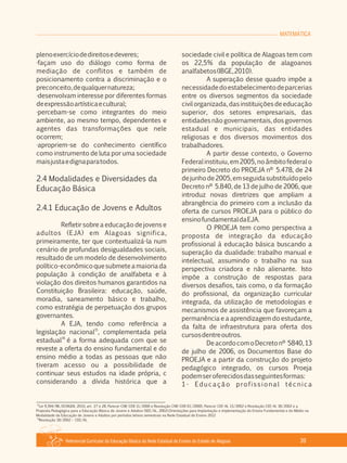 Referencial Curricular da Educação Básica da Rede Estadual de Ensino do Estado de Alagoas 39
MATEMÁTICA
plenoexercíciodedireitosedeveres;
·façam uso do diálogo como forma de
mediação de conflitos e também de
posicionamento contra a discriminação e o
preconceito,dequalquernatureza;
·desenvolvam interesse por diferentes formas
deexpressãoartísticaecultural;
·percebam­se como integrantes do meio
ambiente, ao mesmo tempo, dependentes e
agentes das transformações que nele
ocorrem;
·apropriem­se do conhecimento científico
como instrumento de luta por uma sociedade
maisjustaedignaparatodos.
2.4 Modalidades e Diversidades da
Educação Básica
2.4.1 Educação de Jovens e Adultos
Refletir sobre a educação de jovens e
adultos (EJA) em Alagoas significa,
primeiramente, ter que contextualizá­la num
cenário de profundas desigualdades sociais,
resultado de um modelo de desenvolvimento
político­econômicoquesubmeteamaioriada
população à condição de analfabeta e à
violação dos direitos humanos garantidos na
Constituição Brasileira: educação, saúde,
moradia, saneamento básico e trabalho,
como estratégia de perpetuação dos grupos
governantes.
A EJA, tendo como referência a
15
legislação nacional , complementada pela
16
estadual é a forma adequada com que se
reveste a oferta do ensino fundamental e do
ensino médio a todas as pessoas que não
tiveram acesso ou a possibilidade de
continuar seus estudos na idade própria, c
considerando a dívida histórica que a
sociedade civil e política de Alagoas tem com
os 22,5% da população de alagoanos
analfabetos(IBGE,2010).
A superação desse quadro impõe a
necessidadedoestabelecimentodeparcerias
entre os diversos segmentos da sociedade
civilorganizada,dasinstituiçõesdeeducação
superior, dos setores empresariais, das
entidades não governamentais, dos governos
estadual e municipais, das entidades
religiosas e dos diversos movimentos dos
trabalhadores.
A partir desse contexto, o Governo
Federalinstituiu,em2005,noâmbitofederalo
primeiro Decreto do PROEJA nº 5.478, de 24
dejunhode2005,emseguidasubstituídopelo
Decreto nº 5.840, de 13 de julho de 2006, que
introduz novas diretrizes que ampliam a
abrangência do primeiro com a inclusão da
oferta de cursos PROEJA para o público do
ensinofundamentaldaEJA.
O PROEJA tem como perspectiva a
proposta de integração da educação
profissional à educação básica buscando a
superação da dualidade: trabalho manual e
intelectual, assumindo o trabalho na sua
perspectiva criadora e não alienante. Isto
impõe a construção de respostas para
diversos desafios, tais como, o da formação
do profissional, da organização curricular
integrada, da utilização de metodologias e
mecanismos de assistência que favoreçam a
permanência e a aprendizagem do estudante,
da falta de infraestrutura para oferta dos
cursosdentreoutros.
DeacordocomoDecretonº 5840,13
de julho de 2006, os Documentos Base do
PROEJA e a partir da construção do projeto
pedagógico integrado, os cursos Proeja
podemseroferecidosdasseguintesformas:
1­ Educação profissional técnica
15
Lei 9.394/96, DCNGEB, 2010, art. 27 e 28, Parecer CNE­CEB 11/2000 e Resolução CNE­CEB 01/2000), Parecer CEE­AL 13/2002 e Resolução CEE­AL 18/2002 e a
Proposta Pedagógica para a Educação Básica de Jovens e Adultos (SEE/AL, 2002).Orientações para Implantação e implementação do Ensino Fundamental e do Médio na
Modalidade da Educação de Jovens e Adultos por períodos letivos semestrais na Rede Estadual de Ensino 2012
16
Resolução 18/2002 – CEE/AL
 