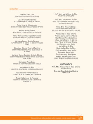 MATEMÁTICA
Referencial Curricular da Educação Básica da Rede Estadual de Ensino do Estado de Alagoas
Prof . Msc. Alessandro de Melo Omena
COORDENADOR
Prof .Msc.Ricardo Lisboa Martins
CONSULTOR
MATEMÁTICA
Profª Msc. Maria Vilma da Silva
PROJETO DE ELABORAÇÃO
Profª Msc. Maria Vilma da Silva
Profª Esp. Rosineide Machado Urtiga
COORDENAÇÃO GERAL
Profa. Dra. Rosaura Soligo
ASSESSORIA TÉCNICO­PEDAGÓGICA
INSTITUTO ABAPORU DE EDUCAÇÃO E CULTURA
Alessandro de Melo Omena
Antônio Daniel Marinho Ribeiro
Allan Manoel Almeida da Silva
Edluza Maria Soares de Oliveira
José Flávio Tenório de Oliveira
Ilson Barboza Leão Júnior
Maria Vilma da Silva
Maria da Paz Elias da Silva
Patrícia Angélica Melo Araújo
Renata de Souza Leão
Soraia Maria da Silva Nunes
Walkíria Maria Bomfim Costa
EQUIPE TÉCNICO­PEDAGÓGICA DA GEORC
Teotônio Vilela Filho
GOVERNADOR DO ESTADO DE ALAGOAS
José Thomaz Nonô Neto
VICE­GOVERNADOR DO ESTADO DE ALAGOAS
Stella Lima de Albuquerque
SECRETARIA DE ESTADO DA EDUCAÇÃO E DO ESPORTE
Adriana Araújo Peixoto
SECRETÁRIA DE ESTADO ADJUNTA DA EDUCAÇÃO
Vânia Maria Quintela Lopes Fernandez
SECRETÁRIA DE ESTADO ADJUNTA DO ESPORTE
Maridalva Passos Santos Campos
SUPERINTENDENTE DE GESTÃO DA REDE ESTADUAL DE
ENSINO
Claudiane Oliveira Pimentel Fabrício
SUPERINTENDENTE DE POLITICAS EDUCACIONAIS DE
ALAGOAS
Maria do Carmo Custódio de Melo Silveira
SUPERINTENDENTE DE GESTÃO DO SISTEMA EDUCACIONAL
DE ALAGOAS
Maria José Alves Costa
DIRETORA DE APOIO PEDAGÓGICO DAS ESCOLAS
Maria Vilma da Silva
GERENTE DE ORGANIZAÇÃO DO CURRICULO ESCOLAR
Rossane Romy Pinheiro Batista
GERENTE DE APOIO A FORMAÇÃO CONTINUADA
Terezinha Barbosa da Fonseca
GERENTE DE DESENVOLVIMENTO DAS PRÁTICAS
PEDAGÓGICAS
 