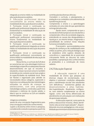 MATEMÁTICA
Referencial Curricular da Educação Básica da Rede Estadual de Ensino do Estado de Alagoas40
integrada ao ensino médio na modalidade de
educaçãodejovenseadultos.
2­ Educação profissional técnica
concomitante ao ensino médio na
modalidadedeeducaçãodejovenseadultos.
3­ Formação inicial e continuada ou
qualificação profissional integrada ao ensino
fundamental na modalidade de educação de
jovenseadultos.
4­ Formação inicial e continuada ou
qualificação profissional concomitante ao
ensino fundamental na modalidade de
educaçãodejovenseadultos.
5­ Formação inicial e continuada ou
qualificação profissional integrada ao ensino
médio na modalidade de educação de jovens
eadultos.
6­ Formação inicial e continuada ou
qualificação profissional concomitante ao
ensino médio na modalidade de educação de
jovenseadultos.
Dessa forma, o currículo da EJA deve
se caracterizar por uma abordagem teórica e
metodológicaespecíficaeadequadaàfasede
desenvolvimento em que se encontra o
estudante, à base nacional comum e também
às temáticas do contexto social mais amplo e
às especificidades da realidade local. Deve
ser flexível e organizado para atender às
necessidades dessa categoria, superando o
improviso e as adequações das metodologias
utilizadas no ensino de crianças ou
adolescentes, com uma proposta
metodológica própria, construída a partir dos
interesses e vivências do mundo adulto; o
ideal é que se construa na EJA um trabalho
interdisciplinarque:
·integreosconteúdos;
·passe de uma concepção fragmentária para
umaconcepçãounitáriadoconhecimento;
·supere a dicotomia entre ensino e pesquisa,
considerandooestudoeapesquisaapartirda
contribuiçãodasdiversasciências;
·Considere o currículo, o planejamento, a
avaliação e os conteúdos como elementos de
transformaçãosocial;
·Compreenda o ensino e a aprendizagem
centrados em uma visão de que aprendemos
aolongodetodaavida.
Sendo assim, compreende­se que a
escoladaEJAdevepropiciaraosestudantesa
compreensão crítica da sociedade alagoana,
entendendo as causas das desigualdades e
injustiças e, ao mesmo tempo, imaginando a
possibilidade de construir novas relações
humanasnotrabalhoenavida.
Énecessário queseestabeleçauma
relação de confiança e de credibilidade entre
ambas as partes, pois a relação dialógica que
se estabelece entre sujeitos dotados de
consciência e capacidade de se posicionar
criticamente frente ao discurso do outro
possibilita a apropriação dos conhecimentos
já produzidos e a construção de novos
saberes.
2.4.2 Educação Especial
A educação especial é uma
modalidade de ensino que perpassa as
diversas etapas de escolarização, cujo
objetivo é promover condições adequadas
para o atendimento escolar dos estudantes
17
com deficiência, transtornos globais do
desenvolvimento e altas habilida­
des/superdotação. Atualmente, configura­
se, num sistema complementar ao ensino
regular, como uma forma diferenciada de
atendimento em articulação com instituições
deapoioespecializado.
A educação especial, como parte da
prática educacional inclusiva, oferta atendi­
18
mento educacional especializado , disponi­
bilizando recursos pedagógicos e de acessi­
bilidadequeminimizemasbarreirasepossibili
17
DCNGEB, 2010, art 27 e 29.
18
Lei nº. 9394/96, Lei nº. 10.098/94, Lei nº. 10.436/02, Lei nº. 7.853/89. Decreto nº 186/08, Decreto nº.6949/07, Decreto nº.6094/07, Decreto nº.5628/05,
Decreto nº.6214/07, Decreto nº. 7.611/2011, Decreto nº. 5296/04, Decreto nº. 3.96/01, Resolução nº.4/09, Resolução nº. 02/01.
 