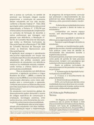 Referencial Curricular da Educação Básica da Rede Estadual de Ensino do Estado de Alagoas 41
MATEMÁTICA
tem o acesso ao currículo, no sentido de
promover sua formação integral visando
proporcionar a construção da autonomia
desses estudantes em sua vida escolar,
conforme o Decreto Federal nº. 7.611/2011
que dispõe sobre o atendimento educacional
especializado, a Portaria nº. 1.793/94 que
orientasobreanecessidadedecomplementar
os currículos de formação de docentes e
outros profissionais que interagem com
pessoas com deficiência, a Resolução nº.
02/01 do Conselho Nacional de Educação,
que institui as Diretrizes Curriculares da
EducaçãoEspecialeaResoluçãonº 04/2009
do Conselho Nacional de Educação que
institui as Diretrizes Operacionais para
EducaçãoEspecial.
A legislação atual assegura o atendimento
educacional especializado em função das
condições específicas dos estudantes e prevê
adaptações dos prédios escolares para
atendimento de estudantes com deficiência
motora e/ou mobilidade reduzida, estabele­
cendo normas e critérios básicos para a
promoçãodaacessibilidade.
Para os estudantes com deficiências
sensoriais, a legislação reconhece a Língua
Brasileira de Sinais – LIBRAS, o sistema de
leitura e escrita BRAILLE e os instrumentos de
comunicação alternativa como meios ade­
quados para a comunicação e expressão,
conforme preconizam as Diretrizes Nacionais
para Educação Especial na Educação Básica,
19
dentreoutras.
Os estudantes com transtornos globais do
desenvolvimento podem demandar o ensino
de códigos específicos de comunicação e
sinalização, tecnologias assistivas, entre
outros recursos, como ferramentas da cons­
truçãodoconhecimentoedaacessibilidade.
O atendimento educacional especi­
alizado para estudantes com altas habilida­
des/superdotação requer a implementação
de programas de enriquecimento curricular
que promovam o desenvolvimento do seu
potencial nas áreas intelectual, acadêmica,
liderança, artes, psicomotricidade e mecâni­
ca.
A oferta dessa modalidade de ensino
reconhece e garante o direito de todos os
estudantesa:
·compartilhar um mesmo espaço
escolar, sem discriminações de qualquer
natureza;
·promover a igualdade e valorizar as
diferençasnaorganizaçãodocurrículo;
·favoreceraaprendizagemdetodosos
estudantes;
·estimular as transformações peda­
gógicasdasescolas,visandoaatualizaçãode
suas práticas como meio de atender às
necessidades dos estudantes durante a
trajetóriaeducacional.
Essespressupostos,aoproporaemancipação
como ponto de partida de todo processo
educacional, rompem com paradigmas que
sustentamaformaexcludentedeensinar.
Assim, as práticas curriculares da
educação especial são pautadas nos seguin­
tesprincípios:
1. A preservação da dignidade huma­
nadapessoacomdeficiência;
2. A busca e o reconhecimento da
própriaidentidade;
3. Oexercíciodasuacidadania.
Enfim, um currículo que atenda a essa
modalidadedeensinodevelevaremconside­
ração os princípios de inclusão, justiça social,
diversidade,solidariedadeeigualdade.
2.4.3 Educação Profissional e
Técnica
Em Alagoas, os indicadores socioe­
conômicos são os piores do Brasil: o nível
educacionalébaixoemtodasasfaixasetárias,
inclusive com taxas de analfabetismo, na
populaçãoacimade25anos,dequase40%,a
rendapercapitaébaixaeconcentrada,onível
19
LDB, art. 59, § 2º garante o atendimento aos portadores de necessidades especiais e a Lei 10.098/00 garante a acessibilidade, Lei nº 10.436/02 reconhece
a LIBRAS como linguagens, resolução CNE/CEB nº 02/01 institui as Diretrizes Curriculares para Educação Especial.
 