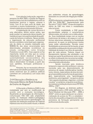 MATEMÁTICA
Referencial Curricular da Educação Básica da Rede Estadual de Ensino do Estado de Alagoas42
baixo.
Com relação à educação, segundo a
pesquisa do IPEA 2005, o Estado de Alagoas
possui a maior taxa de analfabetismo entre as
populações brancas e negras, urbanas e
rurais, com 15 ou mais anos de idade, que
concluem o ensino fundamental, e o menor
númeromédiodeanosdeestudos:6,6anos.
A implantação de cursos técnicos é
uma alternativa, dentre outras ações, que
pode auxiliar na superação desse quadro, na
medidaemquecriaaoportunidadedequalifi­
cação de homens e mulheres. Nesse sentido,
a organização da educação profissional
técnica considera como base para organiza­
ção da oferta os estudos realizados pelo
SEBRAE/AL das áreas vocacionadas para
determinadas atividades econômicas no
estado, configuradas como Arranjos
Produtivos Locais (APL). Esse aspecto se faz
importante, tendo em vista que os cursos
implantados devem obedecer à lógica da
sustentabilidade socioeconômica dos
egressos e, por conseguinte, do seu lócus. A
ideia é desenvolver no Estado, a partir das
suas aptidões, formação profissional e
técnica.
Portanto, faz­se necessário oferecer
alternativasdetrabalhoparalelasàformação,
sendo essencial que as políticas públicas
caminhem em consonância com esses dois
fatores.
2.4.4 Educação a Distância na
Educação Básica da Rede Estadual
20
de Ensino de Alagoas
A Educação a Distância (EAD) é uma
modalidade que vem se modificando de
acordo com a evolução tecnológica.
Atualmente as tecnologias da informação e
comunicação (TIC) têm sido amplamente
usadas na mediação didático­pedagógica
dos processos de ensino e aprendizagem. Os
suportes de mediação evoluíram do material
impresso aos recursos áudio visuais, e destes
aos ambientes virtuais de aprendizagem,
baseados no conceito de integração midiáti­
ca.
AEADfundamenta­selegalmentenoArt. 80da
21
LDB (Lei 9394/96) , regulamentado pelo
22
Decretonº 5.622/2005 ,noquedizrespeitoa
oferta de EAD nos níveis e modalidades
educacionais.
Como modalidade, a EAD possui
peculiaridades próprias e características
diferenciadas, de acordo com a mídia adota­
da. Essa modalidade rompe com as noções
tradicionais de tempo e de espaço e com as
formas relacionais adotadas na modalidade
presencial, às quais os profissionais muitas
vezes estão subordinados. Permite maior
flexibilidade ao processo de formação, já que
possibilita a adequação do processo à dispo­
nibilidade de tempo e ao ritmo de aprendiza­
gem de cada pessoa. Todavia, requer um
planejamento rigoroso das atividades e do
tempo por parte do profissional, tanto no que
se refere à utilização dos recursos tecnológi­
cosdisponíveisquantoaoestabelecimentode
umasistemáticadeestudos.
Sendo marcada pela distância
temporal e espacial entre professor e alunos,
necessita para seu desenvolvimento da
presença de equipe multidisciplinar (profes­
sores, tutores, especialistas da área tecnoló­
gica)epossibilitaoutrasformasdeaprendiza­
gem, especialmente uma “aprendizagem
autônoma, autorregulada”, na qual os alunos
“sãocapazesdeplanejar,organizar,controlar
eavaliar”asi próprios,enquantoosprofesso­
resrealizamamediaçãodoprocesso(PETERS,
23
2004,p. 170) .
Em Alagoas, as diretrizes político­
pedagógicas para a EAD estão definidas no
Plano Estadual de Educação (PEE – 2006 a
24
2015) , entre as quais destacam­se a demo­
cratização do acesso às TIC e o estabeleci­
mentodeumapolíticaintegradorademídiase
promotora da formação permanente dos
profissionaisdaeducação.
20
Texto construído por Carmem Lúcia de A. Paiva Oliveira – técnica pedagógica da SUGER e Cristine Lúcia ferreira L. de Mello – técnica pedagógica da SUGES.
21
LDB (Lei 9394/96). Disponível em: . Acesso em 28/02/2014.
22
Decreto nº 5.622/2005. Disponível em . Acesso em 25/02/2014.
23
PETERS, Otto. A educação a distância em transição. São Leopoldo: Editora Unisinos, 2004.
24
Plano Estadual de Educação. Disponível em: . Acesso em: 25/02/2014.
 