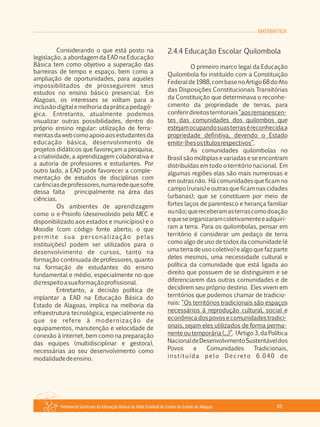 Referencial Curricular da Educação Básica da Rede Estadual de Ensino do Estado de Alagoas 43
MATEMÁTICA
Considerando o que está posto na
legislação, a abordagem da EAD na Educação
Básica tem como objetivo a superação das
barreiras de tempo e espaço, bem como a
ampliação de oportunidades, para aqueles
impossibilitados de prosseguirem seus
estudos no ensino básico presencial. Em
Alagoas, os interesses se voltam para a
inclusãodigitalemelhoriadapráticapedagó­
gica. Entretanto, atualmente podemos
visualizar outras possibilidades, dentro do
próprio ensino regular: utilização de ferra­
mentasdawebcomoapoioaosestudantesda
educação básica, desenvolvimento de
projetos didáticos que favoreçam a pesquisa,
a criatividade, a aprendizagem colaborativa e
a autoria de professores e estudantes. Por
outro lado, a EAD pode favorecer a comple­
mentação de estudos de disciplinas com
carênciasdeprofessores,numaredequesofre
dessa falta principalmente na área das
ciências.
Os ambientes de aprendizagem
como o e­Proinfo (desenvolvido pelo MEC e
disponibilizado aos estados e municípios) e o
Moodle (com código fonte aberto, o que
permite sua personalização pelas
instituições) podem ser utilizados para o
desenvolvimento de cursos, tanto na
formação continuada de professores, quanto
na formação de estudantes do ensino
fundamental e médio, especialmente no que
dizrespeitoasuaformaçãoprofissional.
Entretanto, a decisão política de
implantar a EAD na Educação Básica do
Estado de Alagoas, implica na melhoria da
infraestrutura tecnológica, especialmente no
que se refere à modernização de
equipamentos, manutenção e velocidade de
conexão à internet, bem como na preparação
das equipes (multidisciplinar e gestora),
necessárias ao seu desenvolvimento como
modalidadedeensino.
2.4.4 Educação Escolar Quilombola
O primeiro marco legal da Educação
Quilombola foi instituído com a Constituição
Federalde1988,combasenoArtigo68doAto
das Disposições Constitucionais Transitórias
da Constituição que determinava o reconhe­
cimento da propriedade de terras, para
conferirdireitosterritoriais“aosremanescen­
tes das comunidades dos quilombos que
estejamocupandosuasterraséreconhecidaa
propriedade definitiva, devendo o Estado
emitir­lhesostítulosrespectivos”.
As comunidades quilombolas no
Brasil são múltiplas e variadas e se encontram
distribuídas em todo o território nacional. Em
algumas regiões elas são mais numerosas e
em outras não. Há comunidades que ficam no
campo (rurais) e outras que ficam nas cidades
(urbanas); que se constituem por meio de
fortes laços de parentesco e herança familiar
ounão;quereceberamasterrascomodoação
equeseorganizaramcoletivamenteeadquiri­
ram a terra. Para os quilombolas, pensar em
território é considerar um pedaço de terra
como algo de uso de todos da comunidade (é
uma terra de uso coletivo) e algo que faz parte
deles mesmos, uma necessidade cultural e
política da comunidade que está ligada ao
direito que possuem de se distinguirem e se
diferenciarem das outras comunidades e de
decidirem seu próprio destino. Eles vivem em
territórios que podemos chamar de tradicio­
nais: “Os territórios tradicionais são espaços
necessários à reprodução cultural, social e
econômicadospovosecomunidadestradici­
onais, sejam eles utilizados de forma perma­
nente ou temporária (...)”. (Artigo 3, da Política
NacionaldeDesenvolvimentoSustentáveldos
Povos e Comunidades Tradicionais,
instituída pelo Decreto 6.040 de
 