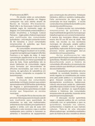 MATEMÁTICA
Referencial Curricular da Educação Básica da Rede Estadual de Ensino do Estado de Alagoas44
07defevereirode2007).
Os estudos sobre as comunidades
remanescentes de quilombo em Alagoas
começaram nos anos oitenta através do
Núcleo de Estados Afro­brasileiros­
NeabUfal e da Associação Cultural Zumbi,
entidade negra do movimento negro de
Alagoas. Emcontinuidadeaestestrabalhos,o
Estado encaminhou a Fundação Cultural
Palmares – órgão público federal responsável
pela certificação das comunidades
quilombolas – uma relação constando nomes
de 65 (sessenta e cinco) comunidades
remanescentes de quilombo, que foram
certificadoporesteórgão.
As comunidades remanescentes de
quilombo de Alagoas localizam­se no sertão,
noagrestenasregiõesquemargeiamoRioSão
Francisco e na região da mata. A maior
concentração populacional se dá na região
agreste e do sertão, em menor quantidade na
zona da mata. Esses quilombolas são os
atuais habitantes de comunidades negras
rurais formadas por descendentes de
africanos escravizados, que vivem na sua
maioria, da agricultura de subsistência em
terras doadas, compradas ou ocupadas há
bastantetempo.
Estudos realizados recentemente
sobre a situação das comunidades
quilombolas no Estado mostram que existem
aproximadamente 8.150 famílias quilombolas
em Alagoas e aproximadamente uns 15
(quinze) mil estudantes quilombolas em idade
escolar que frequentam as escolas
municipais.
As condições físicas das escolas são
precárias:faltaespaçopararecreação;salade
aula insuficiente para quantidade de
estudantes, ou seja, sala multisseriadas;
ambienteescolarinsalubre,principalmenteno
agreste e sertão, com sala de aulas sem
ventilação e calor excessivo; copa e cozinha
inadequadas para cozinhar e manusear os
alimentos e inexistência de equipamentos
para conservação dos alimentos. Instalação
hidráulica, elétrica e sanitária inadequadas.
Falta permanente de água ou água
conservada em local impróprio e escola
construídaemlocaldistantedaresidênciados
estudantesededifícilacesso.
O ensino escolar nas comunidades
remanescentes de quilombo é da
responsabilidadedosgestoresmunicipaisque
trabalhamapenascomoensinofundamental.
A maioria dos municípios oferece apenas
ensino dos 03 aos 05 anos de idade. Não
existe, nas escolas ou nas secretarias
municipais de educação, projeto político
pedagógico voltado para a realidade
quilombola, implicando de forma negativa no
processo ensino aprendizagem dasos
estudanteseemsuaautoestima.
A s / o s p ro f e s s o ra s / e s n ã o
participamdeformaçãocontinuadaenãosão
quilombolas. Residem em outras localidades,
desconhecendo assim a história da
comunidade, dificultando a incorporação dos
valores culturais que identificam a etnicidade
dosseushabitantes.
As populações quilombolas são uma
realidade na sociedade brasileira, mesmo
sendo negadas ou invisibilizadas por muitos
anos pelo poder público e a sociedade em
geral. Estavam excluídas de todos os
planejamentos econômicos, habitacional,
cultural, educacional, saúde etc., elaborados
pelos Municípios, Estado e União. Os projetos
políticos não atendiam às especificidades
culturais e históricas das comunidades
remanescentes de quilombo, trazendo sérios
prejuízosparaessapopulação.
A educação escolar quilombola
segue a proposta política de um currículo
construído com os quilombolas e para os
quilombolas, baseado nos saberes,
conhecimentos e respeito às suas matrizes
culturais. Trata­se de uma educação
diferenciadaemque setrabalhaarealidadea
partir da história de luta e resistência desses
 