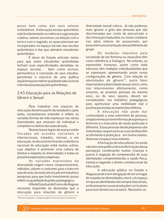 Referencial Curricular da Educação Básica da Rede Estadual de Ensino do Estado de Alagoas 45
MATEMÁTICA
povos bem como dos seus valores
civilizatórios. A educação escolar quilombola
estáfundamentadanavivênciaeorganização
coletiva, valores ancestrais; na relação com a
terra e com o sagrado, os quais precisam ser
incorporados no espaço escolar das escolas
quilombolas e das que atendem estudantes
quilombolas.
É dever do Estado articular meios
para que esses estudantes quilombolas
tenham suas especificidades atendidas no
espaço escolar, bem como acesso,
permanência e conclusão de seus estudos,
permitindo o exercício de uma política
equânimeparamelhorqualidadeeducacional
edevidadaspopulaçõesquilombolas.
2.4.5 Educação para as Relações de
Gênero e Sexual
Para trabalhar nos espaços de
educação devemos partir da realidade e, para
tanto, necessitamos entender e refletir as
variadas formas de vida expressas nas várias
diversidades que emanam do individual e
compõemocoletivodassalasdeaula.
Nossas bases legais de avanço estão
fincadas em acordos nacionais e
internacionais, tratados, normas, e em
educação,nodocumentofinaldeconferência
nacional de educação entre tantos outros,
cujo objetivo é promover uma cultura de
direitos e respeito às diversidades e todas as
possíveisexpressõessubjetivas.
As variadas expressões da
diversidade exigem novos comportamentos,
métodos, valores e costumes para o trato em
saladeaula,istotudoalicerçadoemestudose
pesquisas para que todo investimento possa
refletirnaqualidadedapráticapedagógica.
ARedeEstadualdeEnsinodeAlagoas
necessita responder às demandas que a
educação para relações de gênero e
diversidade sexual coloca. Já não podemos
mais ignorar o grito das pessoas que são
discriminadas por conta de preconceito e
discriminação traduzidos no nosso cotidiano
nos altos índices de assassinato, por
possuíremumaorientaçãosexualdiferentedo
grupo.
Os modelos impostos pela
sociedade de ser feminina ou masculino têm
como referência o biológico. No entanto, as
expressões humanas, assim como toda
natureza, têm múltiplas individualidades que
se expressam, apresentando assim novas
configurações de gênero. Com relação às
25
identidades de gênero , outro fator
importanteéadiversidadesexual,istoé,como
nos relacionamos afetivamente, como
amamos, se amamos pessoas do mesmo
sexo, ou do sexo oposto, devem ser
considerados nos trabalhos pedagógicos
para oportunizar uma visibilidade real e
positivaparatodasasexpressõesefetivas.
A educação não pode dar
continuidade a esse extermínio de pessoas,
simplesmenteporteremformasdeexpressaro
feminino e o masculino de modo particular e
diferente. Essaspessoasdesdepequenassão
violentadas; sequer junto as suas famílias têm
acolhimento e proteção e em muitos relatos,
dizemseroespaçomaisviolento.
A formação de educadoras/es ainda
não tem uma política de transformação dessa
percepção condenando muitas crianças e
jovens à negação de compreensão de suas
identidades comprometendo a saúde física,
mental e negando o direito constitucional da
educação.
A educação pública no Estado e
Alagoaspodeetemobrigaçãodeserumlugar
de respeito às diversidades, isto é, um espaço
emqueasidentidadessãosemprerelacionais,
ondepossamosousarproduçõescurriculares
paraouvirdenúnciaseanseios. Necessita­se,
25
A forma de expressar a condição de gênero (entre masculino eou feminino)
 