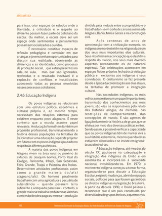 MATEMÁTICA
Referencial Curricular da Educação Básica da Rede Estadual de Ensino do Estado de Alagoas46
para isso, criar espaços de estudos onde a
liberdade, a criticidade e o respeito ao
diferente possam fazer parte do cotidiano da
escola. Ou melhor, a escola deve ser um
espaço onde sentimentos e pensamentos
possamsersocializadoseouvidos.
É necessário constituir espaços de
reflexão pedagógica e curricular em que
crianças e jovens tenham oportunidades para
discutir sua realidade, observando as
diferenças e as identidades, como processo
de produção social, que estão presentes na
sala de aula, mas que são ignoradas,
reprimidas e o resultado inevitável é a
explosão de conflitos e hostilidades
adoecendo todas as pessoas envolvidas
nessesprocessoscotidianos.
2.4.6 Educação Indígena
Os povos indígenas se relacionam
com uma estrutura política, econômica e
cultural própria e, ao mesmo tempo,
necessitam das relações externas para
existirem enquanto povo alagoano. É neste
contexto que a escola assume papel
relevante. Aeducaçãoformaltemtambémum
propósito profissional, transrrelacionando a
história dessas populações na tentativa de
(re)construir uma educação capaz de projetar
umfuturocomospovosindígenaspautadono
respeitoàsdiferençasétnicas.
A maioria dos povos indígenas em
Alagoas vivem na área rural ou próximo às
cidades de Joaquim Gomes, Porto Real do
Colégio, Pariconha, Inhapi, São Sebastião,
Feira Grande, Traipú e Palmeira dos Índios.
Desenvolvem atividades profissionais assim
c o m o a g ra n d e m a i o r i a d o / a ( s )
alagoano/a(s). Os homens geralmente
trabalham com uma agricultura e pecuária de
subsistência – quando possuem terra
suficiente e adequada para isso – contudo, a
grande maioria trabalhaem fazendas vizinhas
comomãodeobrapagaoumeeira– produção
dividida pela metade entre o proprietário e o
trabalhador– eemcortedecananasusinasde
Alagoas, Bahia, Minas Gerais e na construção
civil.
Após centenas de anos de
aproximação com a civilização europeia, os
indígenasnonordestetêmnareligiosidadeum
dos seus mais importantes elos culturais.
Seusritosformamaconcepçãoqueelestêma
respeito do mundo, nos seus mais diversos
aspectos notadamente os de natureza
espiritual. Tais celebrações acontecem em
espaços físicos próprios fechados à visitação
pública e exclusivas aos indígenas e seus
convidados. O cristianismo se faz presente
desdeaépocadacolonizaçãoaosdiasatuais,
na tentativa de promover a integração
cultural.
Nas sociedades indígenas, os mais
velhossempretiveramumpapelimportantena
transmissão dos conhecimentos aos mais
jovens, são eles os responsáveis pelo relato
das histórias antigas, da memória, das
restrições de comportamento, das
concepções de mundo. E são agentes de
ligação da memória histórica de grupo, que se
efetiva por meio das diversas práticas e ritos.
Sendoassim,épossívelverificaracapacidade
que os povos indígenas têm de manter viva a
sua história e memória, mesmo quando estas
estiveram silenciadas e se insiste em ignorá­
lasoudiminuí­las.
A Educação Indígena, até meados do
século XX, pautou­se na catequização e
integração dos indígenas da União e em
assimilá­los e incorporá­los à sociedade
nacional, invisibilizando­os. Em 1970, o
movimento indígena começou a tomar forma,
organizando­se para discutir a Educação
Escolar, exigindo mudanças, abrindo espaços
sociais, políticos para que fossem garantidos
os direitos indígenas na legislação brasileira.
A partir da década 1980, o Brasil passou a
reconhecer que é um país constituído por
diversidadesdegruposétnicos,oquemotivou
 