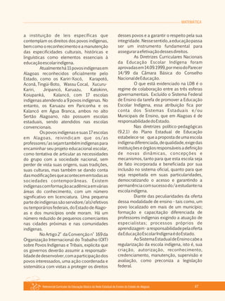 Referencial Curricular da Educação Básica da Rede Estadual de Ensino do Estado de Alagoas 47
MATEMÁTICA
a instituição de leis específicas que
contemplam os direitos dos povos indígenas,
bem como o reconhecimento e a manutenção
das especificidades culturais, históricas e
linguísticas como elementos essenciais à
educaçãoescolarindígena.
Atualmentehá11povosindígenasem
Alagoas reconhecidos oficialmente pelo
Estado, como os Kariri­Xocó, Karapotó,
Aconã, Tingüi­Boto, Wassu Cocal, Xucuru­
Kariri, Jiripancó, Karuazu, Katokinn,
Koiupanká, Kalancó, com 17 escolas
indígenas atendendo a 9 povos indígenas. No
entanto, os Karuazu em Pariconha e os
Kalancó em Água Branca, ambos no alto
Sertão Alagoano, não possuem escolas
estaduais, sendo atendidos nas escolas
convencionais.
Ospovosindígenasesuas17escolas
em Alagoas, reivindicam que os/as
professores/assejamtambémindígenaspara
encaminhar seu projeto educacional escolar,
como tentativa de articular as necessidades
do grupo com a sociedade nacional, sem
perder de vista suas origens, suas tradições,
suas culturas, mas também se dando conta
dasmodificaçõesqueacontecememtodasas
sociedades contemporâneas. Existem
indígenascomformaçãoacadêmicaemvárias
áreas do conhecimento, com um número
significativo em licenciatura. Uma pequena
partedeindígenassãoservidore/a(s)efetivos
ou temporários federais, do Estado de Alago­
as e dos municípios onde moram. Há um
número reduzido de pequenos comerciantes
nas cidades próximas e nas comunidades
indígenas.
No Artigo2° da Convenção n° 169 da
Organização Internacional do Trabalho (OIT)
sobre Povos Indígenas e Tribais, explicita que
os governos deverão assumir a responsabi­
lidadededesenvolver,comaparticipaçãodos
povos interessados, uma ação coordenada e
sistemática com vistas a proteger os direitos
desses povos e a garantir o respeito pela sua
integridade. Nessesentido,aeducaçãopassa
ser um instrumento fundamental para
asseguraraefetivaçãodessesdireitos.
As Diretrizes Curriculares Nacionais
da Educação Escolar Indígena foram
aprovadasem14.09.1999,pormeiodoParecer
14/99 da Câmara Básica do Conselho
NacionaldeEducação.
O que está evidenciado na LDB é o
regime de colaboração entre as três esferas
governamentais. Excluído o Sistema Federal
de Ensino da tarefa de promover a Educação
Escolar Indígena, essa atribuição fica por
conta dos Sistemas Estaduais e/ou
Municipais de Ensino, que em Alagoas é de
responsabilidadedoEstado.
Nas diretrizes político­pedagógicas
(9.2.1) do Plano Estadual de Educação
estabelece­se que a proposta de uma escola
indígenadiferenciada,dequalidade,exigedas
instituiçõeseórgãosresponsáveisadefinição
de novas dinâmicas, concepções e
mecanismos, tanto para que esta escola seja
de fato incorporada e beneficiada por sua
inclusão no sistema oficial, quanto para que
seja respeitada em suas particularidades,
democratizando o acesso e garantindo a
permanênciacomsucessodo/aestudantena
escolaindígena.
Diante das peculiaridades da oferta
dessa modalidade de ensino ­ tais como, um
povo localizado em mais de um município;
formação e capacitação diferenciada de
professores indígenas exigindo a atuação de
especialistas; processos próprios de
aprendizagem­aresponsabilidadepelaoferta
daEducaçãoEscolarIndígenaédoEstado.
AoSistemaEstadualdeEnsinocabea
regularização da escola indígena, isto é, sua
criação, autorização, reconhecimento,
credenciamento, manutenção, supervisão e
avaliação, como preconiza a legislação
federal.
 