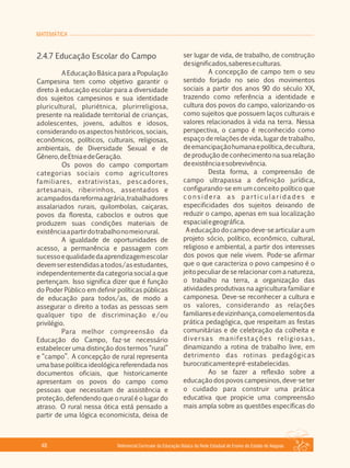 MATEMÁTICA
Referencial Curricular da Educação Básica da Rede Estadual de Ensino do Estado de Alagoas48
2.4.7 Educação Escolar do Campo
A Educação Básica para a População
Campesina tem como objetivo garantir o
direto à educação escolar para a diversidade
dos sujeitos campesinos e sua identidade
pluricultural, pluriétnica, plurirreligiosa,
presente na realidade territorial de crianças,
adolescentes, jovens, adultos e idosos,
considerando os aspectos históricos, sociais,
econômicos, políticos, culturais, religiosas,
ambientais, de Diversidade Sexual e de
Gênero,deEtniaedeGeração.
Os povos do campo comportam
categorias sociais como agricultores
familiares, extrativistas, pescadores,
artesanais, ribeirinhos, assentados e
acampadosdareformaagrária,trabalhadores
assalariados rurais, quilombolas, caiçaras,
povos da floresta, caboclos e outros que
produzem suas condições materiais de
existênciaapartirdotrabalhonomeiorural.
A igualdade de oportunidades de
acesso, a permanência e passagem com
sucessoequalidadedaaprendizagemescolar
devemserestendidasatodos/asestudantes,
independentemente da categoria social a que
pertençam. Isso significa dizer que é função
do Poder Público em definir políticas públicas
de educação para todos/as, de modo a
assegurar o direito a todas as pessoas sem
qualquer tipo de discriminação e/ou
privilégio.
Para melhor compreensão da
Educação do Campo, faz­se necessário
estabelecer uma distinção dos termos “rural”
e “campo”. A concepção de rural representa
uma base política ideológica referendada nos
documentos oficiais, que historicamente
apresentam os povos do campo como
pessoas que necessitam de assistência e
proteção, defendendo que o rural é o lugar do
atraso. O rural nessa ótica está pensado a
partir de uma lógica economicista, deixa de
ser lugar de vida, de trabalho, de construção
designificados,sabereseculturas.
A concepção de campo tem o seu
sentido forjado no seio dos movimentos
sociais a partir dos anos 90 do século XX,
trazendo como referência a identidade e
cultura dos povos do campo, valorizando­os
como sujeitos que possuem laços culturais e
valores relacionados à vida na terra. Nessa
perspectiva, o campo é reconhecido como
espaço de relações de vida, lugar de trabalho,
deemancipaçãohumanaepolítica,decultura,
de produção de conhecimento na sua relação
deexistênciaesobrevivência.
Desta forma, a compreensão de
campo ultrapassa a definição jurídica,
configurando­se em um conceito político que
c o n s i d e ra a s p a r t i c u l a r i d a d e s e
especificidades dos sujeitos deixando de
reduzir o campo, apenas em sua localização
espacialegeográfica.
A educação do campo deve­se articular a um
projeto sócio, político, econômico, cultural,
religioso e ambiental, a partir dos interesses
dos povos que nele vivem. Pode­se afirmar
que o que caracteriza o povo campesino é o
jeito peculiar de se relacionar com a natureza,
o trabalho na terra, a organização das
atividades produtivas na agricultura familiar e
camponesa. Deve­se reconhecer a cultura e
os valores, considerando as relações
familiaresedevizinhança,comoelementosda
prática pedagógica, que respeitam as festas
comunitárias e de celebração da colheita e
diversas manifestações religiosas,
dinamizando a rotina de trabalho livre, em
detrimento das rotinas pedagógicas
burocraticamentepré­estabelecidas.
Ao se fazer a reflexão sobre a
educação dos povos campesinos, deve­se ter
o cuidado para construir uma prática
educativa que propicie uma compreensão
mais ampla sobre as questões específicas do
 
