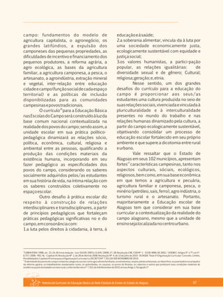 Referencial Curricular da Educação Básica da Rede Estadual de Ensino do Estado de Alagoas 47
campo: fundamentos do modelo de
agricultura capitalista, o agronegócio, os
grandes latifúndios, a expulsão dos
camponeses das pequenas propriedades, as
dificuldades de incentivo e financiamento dos
pequenos produtores, a reforma agrária, a
agro ecológica, as bases da agricultura
familiar, a agricultura camponesa, a pesca, o
artesanato, a agroindústria, extração mineral
e vegetal, inter­relação entre educação
cidadeecampo(funçãosocialdecadaespaço
territorial) e as políticas de inclusão
disponibilizadas para as comunidades
campesinasepovostradicionais.
26
O currículo para a Educação Básica
nasEscolasdoCamposeráconstruídoàluzda
base comum nacional contextualizada na
realidadedospovosdocampo;sendoassim,a
unidade escolar em sua prática político­
pedagógica dinamizará as relações sócio,
política, econômica, cultural, religiosa e
ambiental entre as pessoas, qualificando a
produção das condições materiais da
existência humana, incorporando em seu
fazer pedagógico as especificidades dos
povos do campo, considerando os saberes
socialmente adquiridos pelos/as estudantes
em sua história de vida, na íntima relação com
os saberes construídos coletivamente no
espaçoescolar.
Outro desafio à prática escolar diz
respeito à construção de relações
interdisciplinares e transdisciplinares, a partir
de princípios pedagógicos que fortaleçam
práticas pedagógicas significativas no e do
campo,emconsonânciacom:
1.a luta pelos direitos à cidadania, à terra, à
educaçãoeàsaúde;
2.a soberania alimentar, vincula­da à luta por
uma sociedade economicamente justa,
ecologicamente sustentável com equidade e
justiçasocial;
3.os valores humanistas, a partici­pação
popular, as relações igualitárias: de
diversidade sexual e de gênero; Cultural;
religiosa;geração;e,etnia.
Nesse sentido, um dos grandes
desafios do currículo para a educação do
campo é proporcionar aos seus/as
estudantes uma cultura produzida no seio de
suasrelaçõessociais,vivenciadaevinculadaà
pluriculturalidade e à interculturalidade
presentes no mundo do trabalho e nas
relações humanas dinamizado pela cultura, a
partir do campo ecologicamente sustentável,
objetivando consolidar um processo de
educação escolar fortalecido em seu próprio
ambiente e que supere a dicotomia entre rural
eurbano.
Vale ressaltar que o Estado de
Alagoas em seus 102 municípios, apresentam
27
fortes características campesinas, tanto nos
aspectos culturais, sóciais, ecológicos,
religiosos,bemcomo,emsuabaseeconômica
em que temos a agricultura e pecuária,
agricultura familiar e camponesa, pesca, o
minério (petróleo, sais, ferro), agro indústria, o
turismo rural e o artesanato. Portanto,
majoritariamente a Educação escolar de
Alagoas tem que considerar em sua base
curricular a contextualização da realidade do
campo alagoano, mesmo que a unidade de
ensinosejalocalizadanocentrourbano.
26
LDBEN 9394/1996: art. 23, 24, 26 (nova redação ­ Leis 10.639/2003 e 11.645/2008), 27, 28; Resolução CNE/CEB Nº 1 – 03 DE ABRIL DE 2002 / DOEBEC: Artigos 5º e 7º; Lei nº.
6.757/2006 ­ PEE/AL ­ Capítulo IV; Resolução Nº 2, de 28 de Abril de 2008; Resolução Nº 4, de 13 de julho de 2010 ­ DCNGEB: Título V (Organização Curricular: Conceito, Limites,
Possibilidades),CapítuloI(FormasparaaOrganizaçãoCurricular);e,DECRETONº 7.352,DE4DENOVEMBRODE2010.
27
Aidentidadedospovosdocampocomportacategoriassociaiscomoagricultoresfamiliares,osextrativistas,ospescadoresartesanais,osribeirinhos,osassentadoseacampados
da reforma agrária, os trabalhadores assalariados rurais, os quilombolas, os caiçaras, os povos da floresta, os caboclos e outros que produzam suas condições materiais de
existênciaapartirdotrabalhonomeiorural,conformeDecretonº 7.352,de4deNovembrode2010,emseuArtigo1,Parágrafo1º.
 