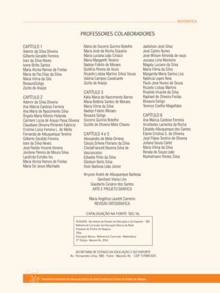 MATEMÁTICA
Referencial Curricular da Educação Básica da Rede Estadual de Ensino do Estado de Alagoas
PROFESSORES COLABORADORES
ALAGOAS. Secretaria de Estado da Educação e do Esporte – SEE
Referencial Curricular da Educação Básica da Rede
Estadual de Ensino de Alagoas.
151p.
Educação Básica. Referencial Curricular. Matemática.
1ª Edição. Maceió­AL, 2014.
CATALOGAÇÃO NA FONTE: SEE/AL
SECRETARIA DE ESTADO DA EDUCAÇÃO E DO ESPORTE
Av. Fernandes Lima, 580 ­ Farol ­ Maceió/Al. ­ CEP: 57000­025
CAPÍTULO 1
Ademir da Silva Oliveira
Gilberto Geraldo Ferreira
Irani da Silva Neves
Ivone Britto Santos
Maria Alcina Ramos de Freitas
Maria da Paz Elias da Silva
Maria Vilma da Sila
RosauraSoligo
Zezito de Araújo
CAPÍTULO 2
Ademir da Silva Oliveira
Ana Márcia Cardoso Ferreira
Ana Maria do Nascimento Silva
Ângela Maria Ribeiro Holanda
Carmem Lúcia de Araujo Paiva Oliveira
Claudiane Oliveira Pimentel Fabrício
Cristine Lúcia Ferreira L. de Mello
Fernanda de Albuquerque Tenório
Gilberto Geraldo Ferreira
Irani da Silva Neves
José Raildo Vicente ferreira
Josilene Pereira de Moura Silva
Laudicéa Eurides Ivo
Maria Alcina Ramos de Freitas
Maria De Jesus Machado
Maria do Socorro Quirino Botelho
Maria José da Rocha Siqueira
Maria Luciana Leão Ciríaco
Maria Margareth Tenório
Nadeje Fidelis de Moraes
Quitéria Pereira de Assis
Ricardo Lisboa Martins Sílvia Souza
Valéria Campos Cavalcante
Zezito de Araújo
CAPÍTULO 3
Kátia Maria do Nascimento Barros
Maria Betânia Santos de Moraes
Maria Vilma da Silva
Nadeje Fidelis Moraes
Rosaura Soligo
Socorro Quirino Botelho
Suzille de Oliveira Melo Chaves
CAPÍTULO 4 e 5
Alessandro de Melo Omena
Cássia Sirlene Floriano da Silva
CheilaFrancett Bezerra Silva de
Vasconcelos
Edvaldo Pinto da Silva
Gledson Berto Silva
Ilson Barbosa Leão Júnior
Jadielson José Silva
José Carlos Nunes
José Wilson Almeida de raujo
Jussara Lima Monteiro
Magaly Luciano da Silva
Maria Vilma da Silva
Margarida Maria Santos Lira
Natércia Lopes Neta
Paulo José Nunes de Souza
Ricardo Lisboa Martins
Rivaildo Vicente da Silva
Raphael de Oliveira Freitas
Rosaura Soligo
Terence Coelho Magalhães
CAPÍTULO 6
Ana Márcia Cardoso Ferreira
Aristóteles Lamenha da Rocha
Edvaldo Albuquerque dos Santos
Elaine Cristina S. de Oliveira
José Flávio Tenório de Oliveira
Juliana Souza Cahet
Maria Vilma da Silva
Renata de Souza Leão
Roohelmann Pontes Silva
Arryson André de Albuquerque Barbosa
Genilson Vieira Lins
Glauberto Cesário dos Santos
ARTE E PROJETO GRÁFICO
Maria Angélica Lauretti Carneiro
REVISÃO ORTOGRÁFICA
 