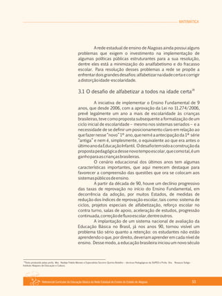 Referencial Curricular da Educação Básica da Rede Estadual de Ensino do Estado de Alagoas 53
MATEMÁTICA
A rede estadual de ensino de Alagoas ainda possui alguns
problemas que exigem o investimento na implementação de
algumas políticas públicas estruturantes para a sua resolução,
dentre eles está a minimização do analfabetismo e do fracasso
escolar. Para resolução desses problemas a rede se propõe a
enfrentardoisgrandesdesafios:alfabetizarnaidadecertaecorrigir
adistorçãoidade­escolaridade.
28
3.1 O desafio de alfabetizar a todos na idade certa
A iniciativa de implementar o Ensino Fundamental de 9
anos, que desde 2006, com a aprovação da Lei no 11.274/2006,
prevê legalmente um ano a mais de escolaridade às crianças
brasileiras, teve como proposta subsequente a formalização de um
ciclo inicial de escolaridade – mesmo nos sistemas seriados – e a
necessidade de se definir um posicionamento claro em relação ao
quefazernesse“novo”1º ano,queneméaantecipaçãoda1ª série
“antiga” e nem é, simplesmente, o equivalente ao que era antes o
últimoanodaEducaçãoInfantil. Odesafiotemsidoaconstruçãoda
propostapedagógicadessenovotempoescolar,quecomotal,éum
ganhoparaascriançasbrasileiras.
O cenário educacional dos últimos anos tem algumas
características importantes, que aqui merecem destaque para
favorecer a compreensão das questões que ora se colocam aos
sistemaspúblicosdeensino.
A partir da década de 90, houve um declínio progressivo
das taxas de reprovação no início do Ensino Fundamental, em
decorrência da adoção, por muitos Estados, de medidas de
redução dos índices de reprovação escolar, tais como: sistema de
ciclos, projetos especiais de alfabetização, reforço escolar no
contra turno, salas de apoio, aceleração de estudos, progressão
continuada,correçãodefluxoescolar,dentreoutros.
A implantação de um sistema nacional de avaliação da
Educação Básica no Brasil, já nos anos 90, tornou visível um
problema tão sério quanto a retenção: os estudantes não estão
aprendendo o que, por direito, deveriam aprender em cada nível de
ensino. Desse modo, a educação brasileira iniciou um novo século
28
Texto produzido pelas profa. Msc. Nadeje Fidelis Moraes e Especialista Socorro Quirino Botelho – técnicas Pedagógicas da SUPED e Profa. Dra. Rosaura Soligo ­
Instituto Abaporu de Educação e Cultura.
 