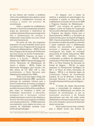 MATEMÁTICA
Referencial Curricular da Educação Básica da Rede Estadual de Ensino do Estado de Alagoas54
de sua história sem resolver o problema
crônico do analfabetismo dos adultos e ainda
amargando o analfabetismo funcional de
crianças e jovens em processo de
escolarização.
Assim, a questão do analfabetismo
absoluto e funcional da população brasileira
acaba por demonstrar a insuficiência de
medidasrealmenteefetivasparaassegurarde
fato a alfabetização de crianças e
adolescentes matriculados nos anos iniciais
doEnsinoFundamental.
Do ponto de vista dos programas
propostos com essa finalidade, foram vários
nos últimos anos: Programa de Formação de
Professores Alfabetizadores – PROFA, Escola
Ativa, Programa de Formação de Professores
dos Anos Iniciais do Ensino Fundamental –
PRÓ­LETRAMENTO, Programa de Apoio à
Leitura e à Escrita – PRALER, Brasil
Alfabetizado, SABER, Proposta Pedagógica de
EJA­AL, Movimento de Alfabetização de
Jovens e Adultos – MOVA, Projeto de
Intervenção Pedagógica para Escolas com
Ideb abaixo de 2.5, SESC LER e, mais
recentemente, o Pacto Nacional pela
AlfabetizaçãonaIdadeCerta­PNAIC.
Tendo como base legal o Artigo 210
daConstituiçãoFederalde1988– queprevêa
indicação de conteúdos mínimos para o
Ensino Fundamental, de maneira a assegurar
formaçãobásicacomum,– eaLDB9.394/96–
quedeterminaqueodireitoàEducaçãoBásica
para todos os brasileiros e tendo por
finalidades desenvolver o educando,
assegurar­lhe a formação comum
indispensável para o exercício da cidadania e
fornecer­lhe meios para progredir no trabalho
eemestudosposteriores– oPNAICapresenta
nacionalmente, como objetos de ensino, um
conjunto de habilidades tomadas como
direitosdeaprendizagem.
Em Alagoas, com o intuito de
melhorar a qualidade da aprendizagem dos
estudantes e reverter os altos índices de
analfabetismo no Estado, teve início em 2009
o Programa Estadual de Alfabetização ­
29
ARACÊ , uma iniciativa do governo de
Alagoas, a partir do Projeto de Cooperação
Técnica entre o Ministério de Educação (MEC),
o Programa das Nações Unidas para o
Desenvolvimento (PNUD) e a Secretaria de
Estado da Educação e do Esporte de Alagoas
(SEE). O ponto de partida do Programa Aracê
foioestudoeaanálisedaspolíticas,diretrizes
e ações propostas para a alfabetização
contidas nos documentos e legislações
nacionais e estaduais, assim como a
investigação dos dados da realidade
educacional do Estado (Educacenso, IBGE,
INEP, SAEB, MEC, SAVEAL). Foram
consideradas as políticas de alfabetização
sintetizadasnoPlanoNacionaldeEducação–
PNE e no Plano Estadual de Educação do
Estado de Alagoas – PEE/AL, as ações
propostas no Planejamento Estratégico da
SEE e no Plano de Ações Articuladas de
Alagoas ­ PAR­AL e as diretrizes legais da
Constituição Federal, da Constituição
Estadual, da Lei de Diretrizes e Bases da
Educação Nacional e das resoluções do
Conselho Estadual de Educação de Alagoas –
CEE­AL.
O estudo dos dados educacionais
revelou a necessidade de ampliação do
Programa de Alfabetização aos alunos em
processo de escolarização, já que as
avaliações nacionais e do Estado
demonstraram que eles não estão sendo
alfabetizadosnotempoescolarprevisto,oque
tem como resultado o processo de distorção
idade/anoescolar.
Várias ações buscam hoje contribuir
para o debate acerca dos direitos de
29
Aracê – palavra tupi­guarani que significa aurora, nascer do dia –, se propõe a aglutinar e integrar todas as propostas de alfabetização.
 
