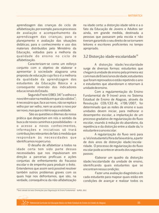 Referencial Curricular da Educação Básica da Rede Estadual de Ensino do Estado de Alagoas 55
MATEMÁTICA
aprendizagem das crianças do ciclo de
alfabetização,porexemplo,paraosprocessos
de avaliação e acompanhamento da
aprendizagem das crianças; para o
planejamento e avaliação das situações
didáticas; para o conhecimento e uso dos
materiais distribuídos pelo Ministério da
Educação, voltados para a melhoria da
qualidade do ensino no ciclo de
alfabetização.
Caracterizam­se como um esforço
conjunto com o objetivo de elaborar e
apresentar à sociedade alagoana uma
proposta de educação cujo foco é a melhoria
da qualidade da aprendizagem dos
estudantes da Educação Básica e a
consequente reversão dos indicadores
educacionaisdoEstado.
SegundoFreire(1983:34)“ovelhoeo
novotêmvalornamedidaemquesãoválidos”;
énecessárioque,faceaonovo,nãoserepitao
velho por ser velho, nem se aceite o novo por
sernovo,masqueocritériosejaavalidade.
São as questões e dilemas da nossa
prática que despertam em nós o sentido da
busca de novos caminhos e possibilidades – e
o acesso a novos conhecimentos,
informações e iniciativas só trará
contribuiçõesrelevantesdefatoàmedidaque
respondam às necessidades que
identificamosnopercurso.
O desafio de alfabetizar a todos na
idade certa tem sido parte dessas
necessidades que nos impulsionam em
direção a parcerias profícuas e ações
conjuntas de enfrentamento do fracasso
escolar e de empenho para produzir o êxito.
Entendemos que assim será possível resolver
também outros problemas graves com os
quais hoje nos defrontamos, que são, na
verdade, consequência da não alfabetização
na idade certa: a distorção idade­série e a o
fato da Educação de Jovens e Adultos ser
ainda, em grande medida, destinada a
pessoas que passaram pela escola e não
tiveram garantido o seu direito de se tornarem
leitores e escritores proficientes no tempo
apropriado.
30
3.2 Distorção idade­escolaridade
A distorção idade/escolaridade
surge de diversas formas: estudantes que
chegam à unidade de ensino pela primeira vez
commaisde6(seis)anosdeidade;estudantes
que foram reprovados e estão repetindo o ano
e estudantes que abandonam e retornam à
unidadedeensino.
Com a regulamentação do Ensino
Fundamental de 9 (nove) anos no Sistema
Estadual de Ensino de Alagoas, através da
Resolução CEB/CEE­AL n°08/2007, foi
determinado que as redes de ensino e suas
unidades devem iniciar, para melhorar o
desempenho escolar, a implantação de um
processo gradativo de regularização do fluxo
escolar, visando à redução do abandono, da
repetência e da distorção entre a idade da/o
estudanteeoanoescolar.
A regularização do fluxo será para
a/o(s)estudante(s)foradafaixaetária,apartir
de dois anos de distorção idade/escola­
ridade. O processo de regularização do fluxo
escolarpodeaconteceratravésdosseguintes
passos:
·Elaborar um quadro da distorção
idade/escolaridade da unidade de ensino,
identificando quais estudantes que se
encontramnessacondição;
·Fazer uma avaliação diagnóstica de
cada estudante para mapear quais estão em
condições de avançar e realizar todos os
30
Texto retirado do texto Orientações para Organização do Ensino Fundamental – SUPED, 2012.
 