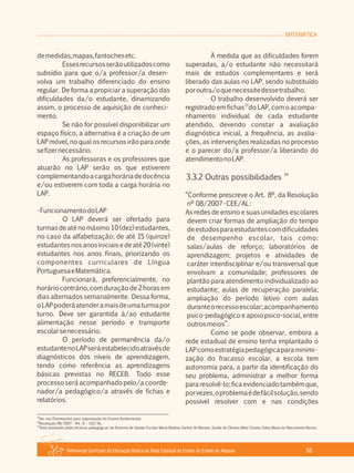 MATEMÁTICA
Referencial Curricular da Educação Básica da Rede Estadual de Ensino do Estado de Alagoas 59
demedidas,mapas,fantochesetc.
Essesrecursosserãoutilizadoscomo
subsídio para que o/a professor/a desen­
volva um trabalho diferenciado do ensino
regular. De forma a propiciar a superação das
dificuldades da/o estudante, dinamizando
assim, o processo de aquisição de conheci­
mento.
Se não for possível disponibilizar um
espaço físico, a alternativa é a criação de um
LAP móvel, no qual os recursos irão para onde
sefizernecessário.
As professoras e os professores que
atuarão no LAP serão os que estiverem
complementandoacargahoráriadedocência
e/ou estiverem com toda a carga horária no
LAP.
­FuncionamentodoLAP
O LAP deverá ser ofertado para
turmas de até no máximo 10 (dez) estudantes,
no caso da alfabetização; de até 15 (quinze)
estudantesnosanosiniciaisedeaté20(vinte)
estudantes nos anos finais, priorizando os
componentes curriculares de Língua
PortuguesaeMatemática.
Funcionará, preferencialmente, no
horário contrário, com duração de 2 horas em
dias alternados semanalmente. Dessa forma,
oLAPpoderáatenderamaisdeumaturmapor
turno. Deve ser garantida à/ao estudante
alimentação nesse período e transporte
escolarsenecessário.
O período de permanência da/o
estudantenoLAPseráestabelecidoatravésde
diagnósticos dos níveis de aprendizagem,
tendo como referência as aprendizagens
básicas previstas no RECEB. Todo esse
processo será acompanhado pelo/a coorde­
nador/a pedagógico/a através de fichas e
relatórios.
À medida que as dificuldades forem
superadas, a/o estudante não necessitará
mais de estudos complementares e será
liberado das aulas no LAP, sendo substituído
poroutra/oquenecessitedessetrabalho.
O trabalho desenvolvido deverá ser
33
registrado em fichas do LAP, com o acompa­
nhamento individual de cada estudante
atendido, devendo constar a avaliação
diagnóstica inicial, a frequência, as avalia­
ções, as intervenções realizadas no processo
e o parecer do/a professor/a liberando do
atendimentonoLAP.
34
3.3.2 Outras possibilidades
“Conforme prescreve o Art. 8º, da Resolução
nº 08/2007­CEE/AL:
As redes de ensino e suas unidades escolares
devem criar formas de ampliação do tempo
deestudosparaestudantescomdificuldades
de desempenho escolar, tais como:
salas/aulas de reforço; laboratórios de
aprendizagem; projetos e atividades de
caráter interdisciplinar e/ou transversal que
envolvam a comunidade; professores de
plantão para atendimento individualizado ao
estudante; aulas de recuperação paralela;
ampliação do período letivo com aulas
duranteorecessoescolar;acompanhamento
psico­pedagógico e apoio psico­social, entre
outrosmeios”.
Como se pode observar, embora a
rede estadual de ensino tenha implantado o
LAPcomoestratégiapedagógicaparaminimi­
zação do fracasso escolar, a escola tem
autonomia para, a partir da identificação do
seu problema, administrar a melhor forma
pararesolvê­lo;ficaevidenciadotambémque,
porvezes,oproblemaédefácilsolução,sendo
possível resolver com e nas condições
33
Ver nas Orientações para organização do Ensino fundamental.
34
Resolução 08/2007 ­ Art. 8 – CEE/AL.
35
Texto produzido pelas técnicas pedagógicas da Diretoria de Gestão Escolar Maria Betânia Santos de Moraes, Suzille de Oliveira Melo Chaves, Kátia Maria do Nascimento Barros.
 