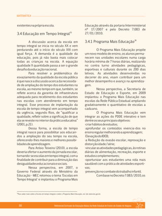 MATEMÁTICA
Referencial Curricular da Educação Básica da Rede Estadual de Ensino do Estado de Alagoas60
existentesnaprópriaescola.
35
3.4 Educação em Tempo Integral
A discussão acerca da escola em
tempo integral se inicia no século XX e vem
perdurando até o início do século XXI com
igual força. A demanda é a qualidade da
educação, pois já não basta mais colocar
todas as crianças na escola. A equação
qualidade X quantidade passa a ser o grande
desafiodaeducaçãonacional.
Para resolver a problemática do
esvaziamento da qualidade da escola pública
équenasceadiscussãoacercadanecessida­
de de ampliação do tempo dos estudantes na
escola, ao mesmo tempo em que, também, se
reflete acerca da garantia de infraestrutura
adequada para recebimento dos estudantes
nas escolas com atendimento em tempo
integral. Esse processo de implantação da
escola de tempo integral vem acompanhado
da urgência, segundo Rios, de “qualificar a
qualidade, refletir sobre a significação de que
elaserevestenointeriordapráticaeducativa”
(2001,p.21).
Dessa forma, a escola de tempo
integral nasce para possibilitar aos educan­
dos a ampliação do seu tempo na escola,
oferecendo­lhes maiores e melhores possibi­
lidadesdeaprendizagem.
Para Anísio Teixeira (2010), a escola
deveriaofertaroaumentodajornadaescolar,
tornando­seescolasemtempointegral,coma
finalidade de contribuir para a diminuição das
desigualdadeseducacionaisesociais.
Nessa perspectiva, em 2007, o
Governo Federal através do Ministério da
Educação ­ MEC retomou o tema 'Escolas em
Tempo Integral' e implantou o Programa Mais
Educação através da portaria Interministerial
nº 17/2007 e pelo Decreto 7.083 de
27/01/2010.
36
3.4.1 Programa Mais Educação
O Programa Mais Educação propõe
um novo modelo de ensino, os alunos perma­
necem nas unidades escolares numa carga
horária mínima de 7 horas diárias, realizando
no contra turno atividades pedagógicas,
esportivas e culturais durante os 200 dias
letivos. As atividades desenvolvidas no
decorrer do ano, visam contribuir para um
melhor desempenho e avanço na aprendiza­
gem.
Nessa perspectiva, a Secretaria de
Estado de Educação e Esporte, em 2009
implantou o Programa Mais Educação nas
escolas da Rede Pública Estadual ampliando
gradativamente o quantitativo de escolas a
cadaano.
O Programa Mais Educação vem
integrar as ações do PDDE interativo e tem
dentreosseusprincipaisobjetivos:
·criarhábitosdeestudos;
·aprofundar os conteúdos vivencia­dos no
ensinoregularmelhorandoaaprendizagem;
·ElevaçãodoIDEB;
·a Redução da evasão escolar, reprovação e
distorçãoidade/série;
·vincularasatividadespedagógicas,àsrotinas
diárias de alimentação, recreação, esporte e
estudoscomplementares;
·oportunizar aos estudantes uma vida mais
saudável com a prática de atividades esporti­
vas;
·prevençãonocombatedotrabalhoinfantil.
CombasenoDecreto7.083/2010,os
36
Para saber mais sobre a Escola em tempo integral e sobre o Programa Mais Educação, ver site www.mec.gov.br.
 