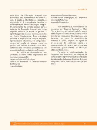 Referencial Curricular da Educação Básica da Rede Estadual de Ensino do Estado de Alagoas 61
MATEMÁTICA
princípios da Educação Integral são
traduzidos pela compreensão do direito à
vida, à saúde, à liberdade, ao respeito, à
dignidade e à convivência familiar e
comunitária por meio da Educação Integral.
O atendimento da jornada escolar para a
indução da Educação Integral tem como
objetivo melhorar o ensino e garantir a
aprendizagem de crianças e jovens, inseridos
no Ensino Fundamental. Essa estratégia
promove a ampliação de tempos, espaços,
oportunidades educativas, e o compartilha­
mento da tarefa de educar entre os
profissionais da Educação e de outras áreas:
as famílias e os diferentes atores sociais, sob
acoordenaçãodaescolaedosprofessores.
As atividades desenvolvidas nas
unidades escolares estão organizadas em
macrocamposquesão:
·acompanhamentoPedagógico;
·educação Ambiental e Desenvol­vimento
Sustentável;
·esporteeLazer;
·educaçãoemDireitosHumanos,
·cultura e Arte; Investigação do Campo das
CiênciasdaNatureza;
·educaçãoEconômica.
Vale ressaltar que, mesmo sendo um
programa do Governo Federal, o 'Mais
Educação'éoperacionalizadopelaSecretaria
de Educação Básica (SEB) em parceria com as
Secretarias Estaduais e Municipais que visa
fomentar, por meio de sensibilização,
incentivo e apoio, projetos ou ações de
articulação de políticas sociais e
implementação de ações socioeducativas,
oferecidas gratuitamente às crianças,
adolescentesejovens.
Portanto, a implementação do
Programa Mais Educação, em Alagoas, se
constituicomoaprimeirainiciativaemdireção
à implantação do formato de escola de tempo
integral no Estado, funcionando como projeto
piloto.
 