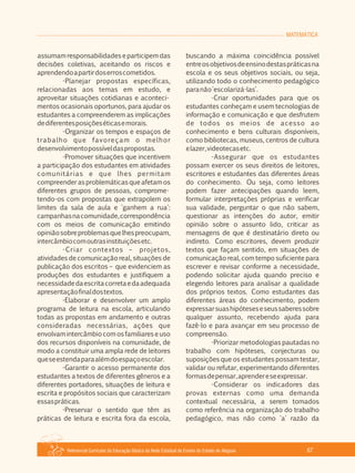Referencial Curricular da Educação Básica da Rede Estadual de Ensino do Estado de Alagoas 67
MATEMÁTICA
assumam responsabilidades e participem das
decisões coletivas, aceitando os riscos e
aprendendoapartirdoserroscometidos.
­Planejar propostas específicas,
relacionadas aos temas em estudo, e
aproveitar situações cotidianas e aconteci­
mentos ocasionais oportunos, para ajudar os
estudantes a compreenderem as implicações
dediferentesposiçõeséticasemorais.
­Organizar os tempos e espaços de
trabalho que favoreçam o melhor
desenvolvimentopossíveldaspropostas.
­Promover situações que incentivem
a participação dos estudantes em atividades
comunitárias e que lhes permitam
compreender as problemáticas que afetam os
diferentes grupos de pessoas, comprome­
tendo­os com propostas que extrapolem os
limites da sala de aula e 'ganhem a rua':
campanhasnacomunidade,correspondência
com os meios de comunicação emitindo
opiniãosobreproblemasquelhespreocupam,
intercâmbiocomoutrasinstituiçõesetc.
­Criar contextos – projetos,
atividades de comunicação real, situações de
publicação dos escritos – que evidenciem as
produções dos estudantes e justifiquem a
necessidadedaescritacorretaedaadequada
apresentaçãofinaldostextos.
­Elaborar e desenvolver um amplo
programa de leitura na escola, articulando
todas as propostas em andamento e outras
consideradas necessárias, ações que
envolvam intercâmbio com os familiares e uso
dos recursos disponíveis na comunidade, de
modo a constituir uma ampla rede de leitores
queseestendaparaalémdoespaçoescolar.
­Garantir o acesso permanente dos
estudantes a textos de diferentes gêneros e a
diferentes portadores, situações de leitura e
escrita e propósitos sociais que caracterizam
essaspráticas.
­Preservar o sentido que têm as
práticas de leitura e escrita fora da escola,
buscando a máxima coincidência possível
entreosobjetivosdeensinodestaspráticasna
escola e os seus objetivos sociais, ou seja,
utilizando todo o conhecimento pedagógico
paranão'escolarizá­las'.
­Criar oportunidades para que os
estudantes conheçam e usem tecnologias de
informação e comunicação e que desfrutem
de todos os meios de acesso ao
conhecimento e bens culturais disponíveis,
como bibliotecas, museus, centros de cultura
elazer,videotecasetc.
­Assegurar que os estudantes
possam exercer os seus direitos de leitores,
escritores e estudantes das diferentes áreas
do conhecimento. Ou seja, como leitores
podem fazer antecipações quando leem,
formular interpretações próprias e verificar
sua validade, perguntar o que não sabem,
questionar as intenções do autor, emitir
opinião sobre o assunto lido, criticar as
mensagens de que é destinatário direto ou
indireto. Como escritores, devem produzir
textos que façam sentido, em situações de
comunicação real, com tempo suficiente para
escrever e revisar conforme a necessidade,
podendo solicitar ajuda quando preciso e
elegendo leitores para analisar a qualidade
dos próprios textos. Como estudantes das
diferentes áreas do conhecimento, podem
expressarsuashipóteseseseussaberessobre
qualquer assunto, recebendo ajuda para
fazê­lo e para avançar em seu processo de
compreensão.
­Priorizar metodologias pautadas no
trabalho com hipóteses, conjecturas ou
suposições que os estudantes possam testar,
validar ou refutar, experimentando diferentes
formasdepensar,aprendereseexpressar.
­Considerar os indicadores das
provas externas como uma demanda
contextual necessária, a serem tomados
como referência na organização do trabalho
pedagógico, mas não como 'a' razão da
 